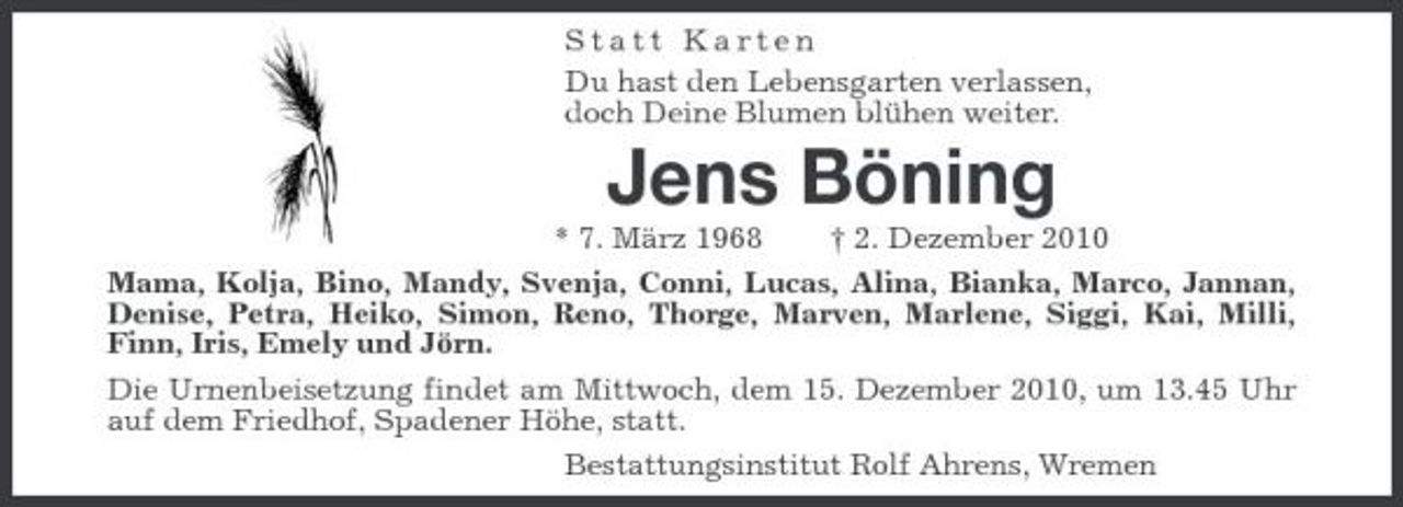 <p>Statt Karten Du hast den Lebensgarten verlassen, doch Deine Blumen blühen weiter.</p>
<p>Jens Böning<br />* 7. März 1968 † 2. Dezember 2010 Mama, Kolja, Bino, Mandy, Svenja, Conni, Lucas, Alina, Bianka, Marco, Jannan, Denise, Petra, Heiko, Simon, Reno, Thorge, Marven, Marlene, Siggi, Kai, Milli, Finn, Iris, Emely und Jörn. Die Urnenbeisetzung findet am Mittwoch, dem 15. Dezember 2010, um 13.45 Uhr auf dem Friedhof, Spadener Höhe, statt. Bestattungsinstitut Rolf Ahrens, Wremen</p>