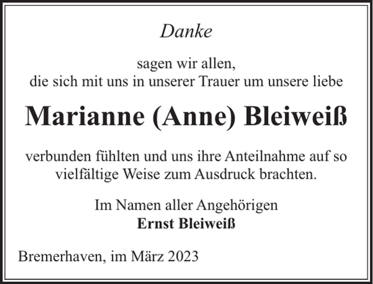 <p>Danke<br />sagen wir allen,<br />die sich mit uns in unserer Trauer um unsere liebe</p><p>Marianne (Anne) Bleiweiß<br />verbunden fühlten und uns ihre Anteilnahme auf so<br />vielfältige Weise zum Ausdruck brachten.<br />Im Namen aller Angehörigen<br />Ernst Bleiweiß<br />Bremerhaven, im März 2023</p>