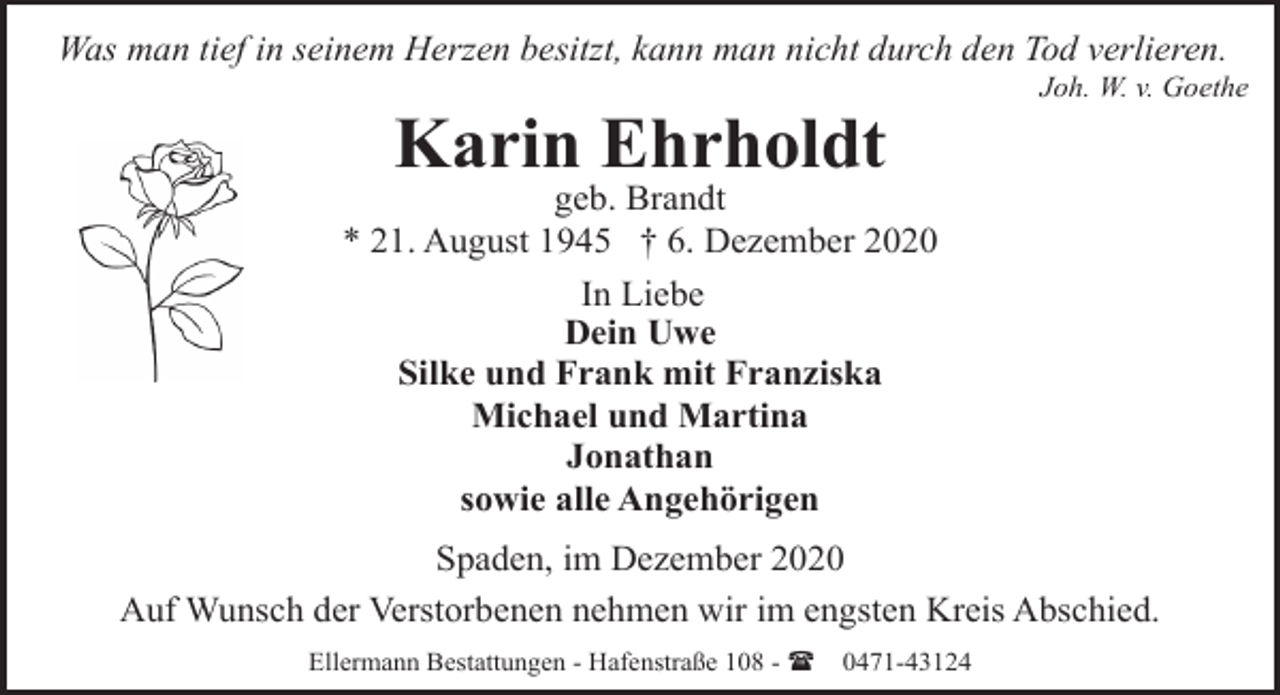 <p>Was man tief in seinem Herzen besitzt, kann man nicht durch den Tod verlieren.</p><p>Karin Ehrholdt</p><p>Joh. W. v. Goethe</p><p>geb. Brandt<br />* 21. August 1945 † 6. Dezember 2020<br />In Liebe<br />Dein Uwe<br />Silke und Frank mit Franziska<br />Michael und Martina<br />Jonathan<br />sowie alle Angehörigen<br />Spaden, im Dezember 2020<br />Auf Wunsch der Verstorbenen nehmen wir im engsten Kreis Abschied.<br />Ellermann Bestattungen - Hafenstraße 108 - (</p><p>0471-43124</p>