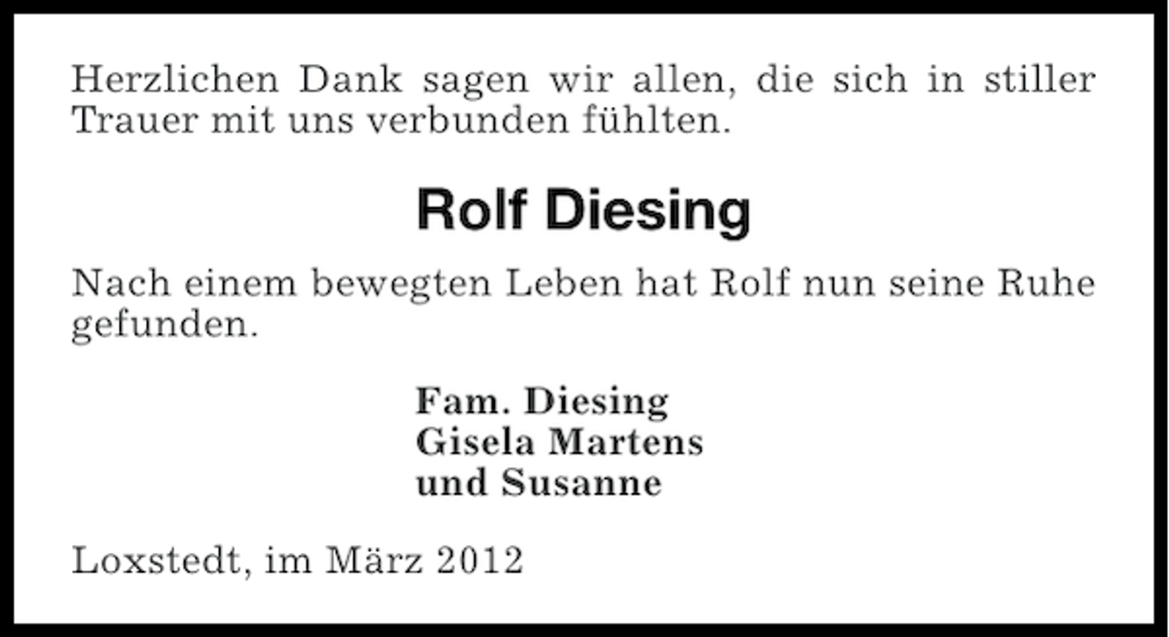 <p>Herzlichen Dank sagen wir allen, die sich in stiller<br />Trauer mit uns verbunden fühlten.</p><p>Rolf Diesing<br />Nach einem bewegten Leben hat Rolf nun seine Ruhe<br />gefunden.<br />Fam. Diesing<br />Gisela Martens<br />und Susanne<br />Loxstedt, im März 2012</p>