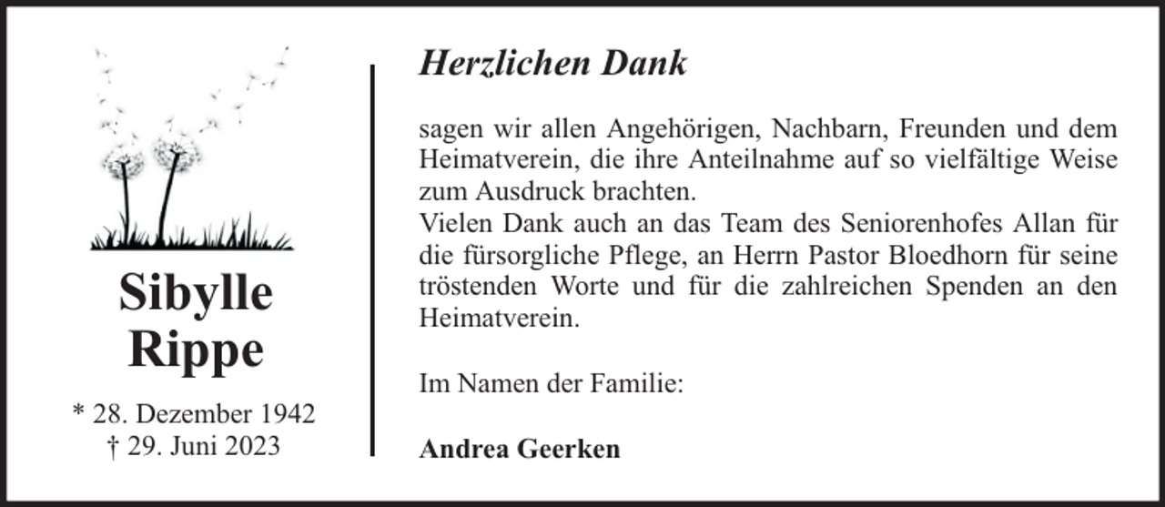 <p>Herzlichen Dank</p><p>Sibylle<br />Rippe<br />* 28. Dezember 1942<br />† 29. Juni 2023</p><p>sagen wir allen Angehörigen, Nachbarn, Freunden und dem<br />Heimatverein, die ihre Anteilnahme auf so vielfältige Weise<br />zum Ausdruck brachten.<br />Vielen Dank auch an das Team des Seniorenhofes Allan für<br />die fürsorgliche Pflege, an Herrn Pastor Bloedhorn für seine<br />tröstenden Worte und für die zahlreichen Spenden an den<br />Heimatverein.<br />Im Namen der Familie:<br />Andrea Geerken</p>