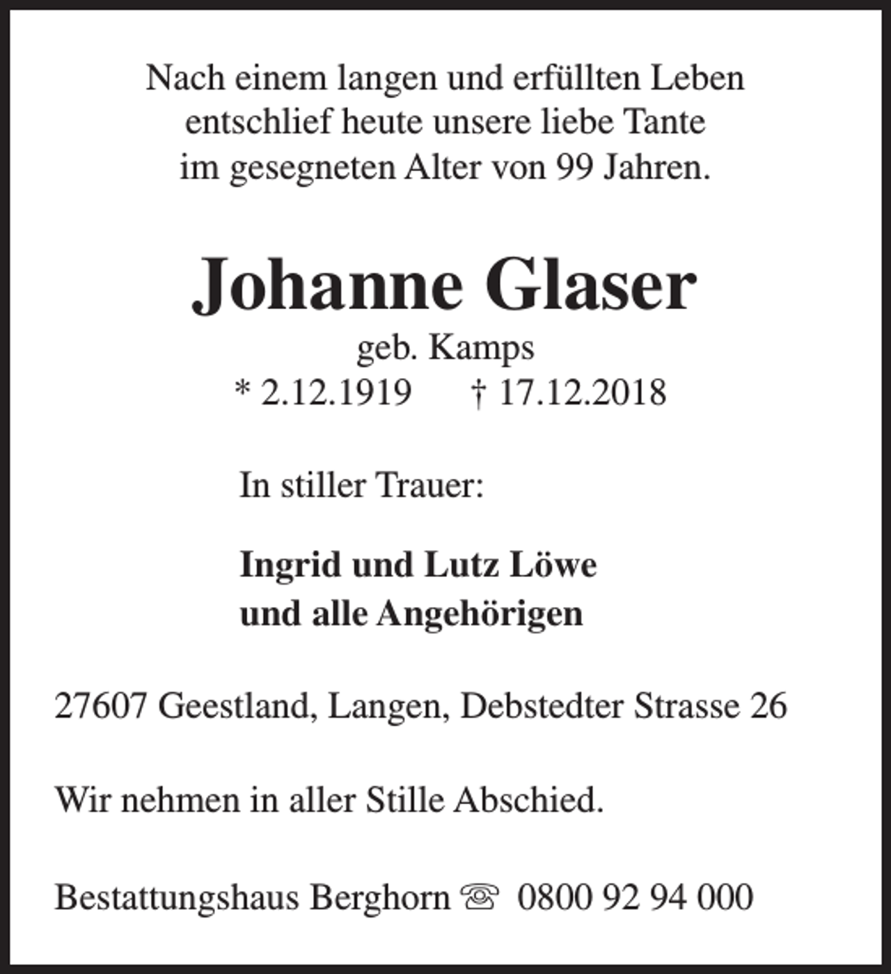<p>Nach einem langen und erfüllten Leben<br />entschlief heute unsere liebe Tante<br />im gesegneten Alter von 99 Jahren.</p><p>Johanne Glaser<br />geb. Kamps<br />* 2.12.1919<br />† 17.12.2018<br />In stiller Trauer:<br />Ingrid und Lutz Löwe<br />und alle Angehörigen<br />27607 Geestland, Langen, Debstedter Strasse 26<br />Wir nehmen in aller Stille Abschied.<br />Bestattungshaus Berghorn s 0800 92 94 000</p>