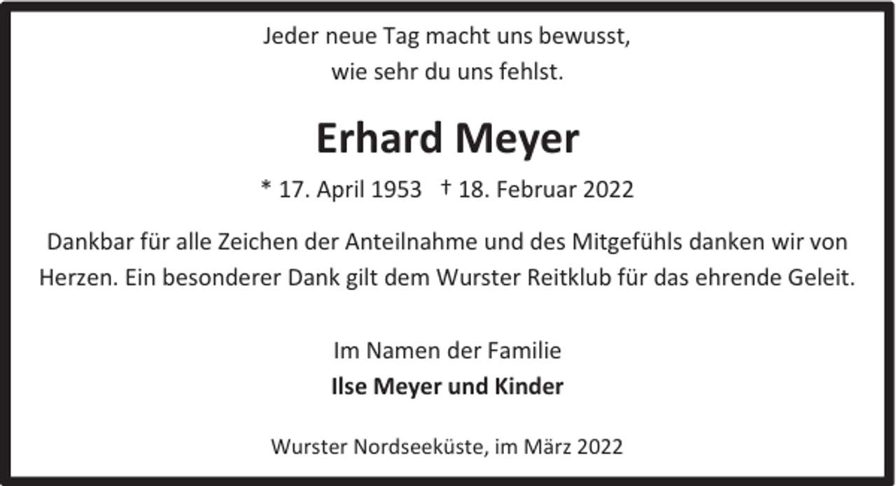 <p>Jeder neue Tag macht uns bewusst,<br />wie sehr du uns fehlst.</p><p>Erhard Meyer<br />* 17. April 1953 † 18. Februar 2022<br />Dankbar für alle Zeichen der Anteilnahme und des Mitgefühls danken wir von<br />Herzen. Ein besonderer Dank gilt dem Wurster Reitklub für das ehrende Geleit.<br />Im Namen der Familie<br />Ilse Meyer und Kinder<br />Wurster Nordseeküste, im März 2022</p>