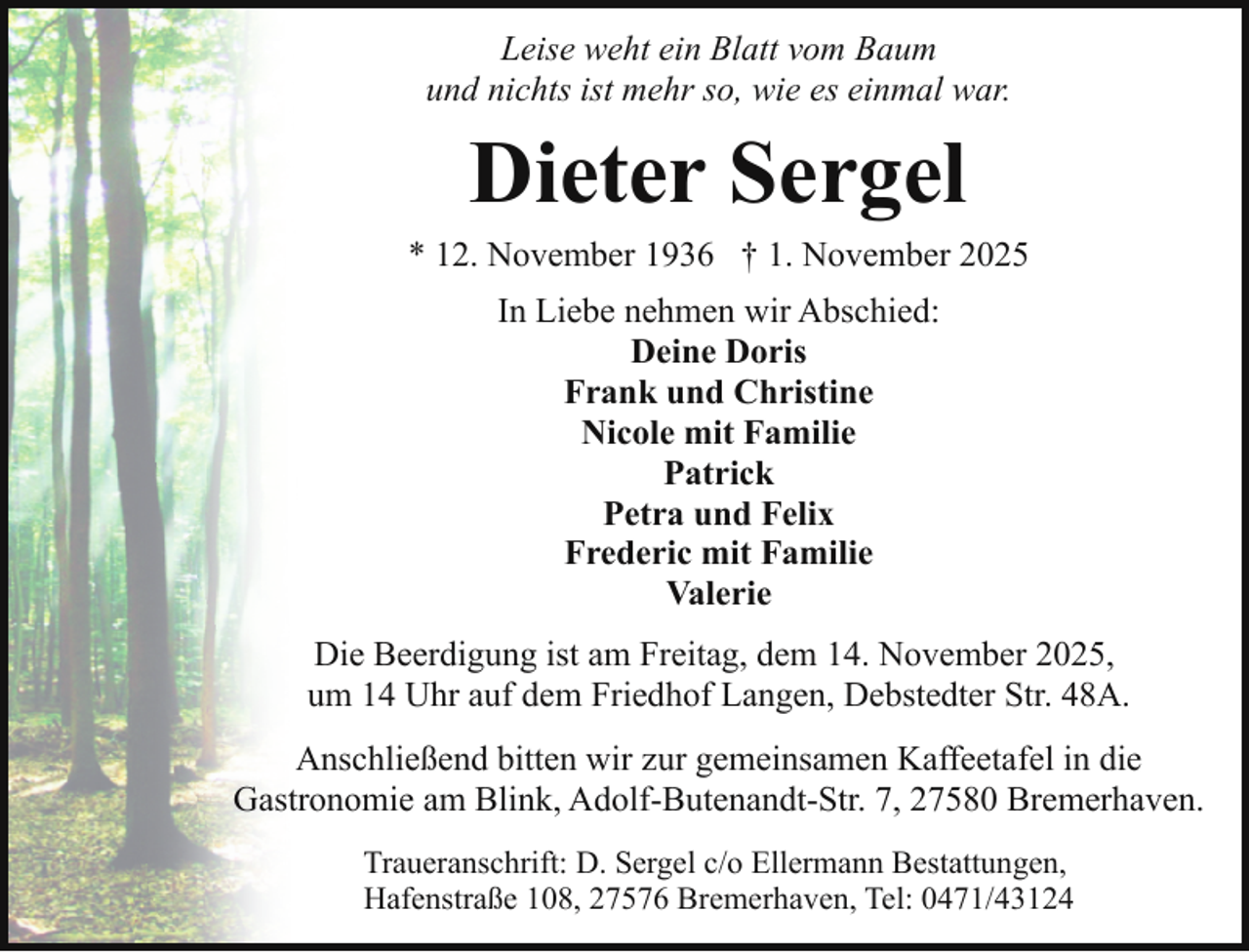 <p>Leise weht ein Blatt vom Baum<br />und nichts ist mehr so, wie es einmal war.</p><p>Dieter Sergel<br />* 12. November 1936 † 1. November 2025<br />In Liebe nehmen wir Abschied:<br />Deine Doris<br />Frank und Christine<br />Nicole mit Familie<br />Patrick<br />Petra und Felix<br />Frederic mit Familie<br />Valerie<br />Die Beerdigung ist am Freitag, dem 14. November 2025,<br />um 14 Uhr auf dem Friedhof Langen, Debstedter Str. 48A.<br />Anschließend bitten wir zur gemeinsamen Kaffeetafel in die<br />Gastronomie am Blink, Adolf-Butenandt-Str. 7, 27580 Bremerhaven.<br />Traueranschrift: D. Sergel c/o Ellermann Bestattungen,<br />Hafenstraße 108, 27576 Bremerhaven, Tel: 0471/43124</p>