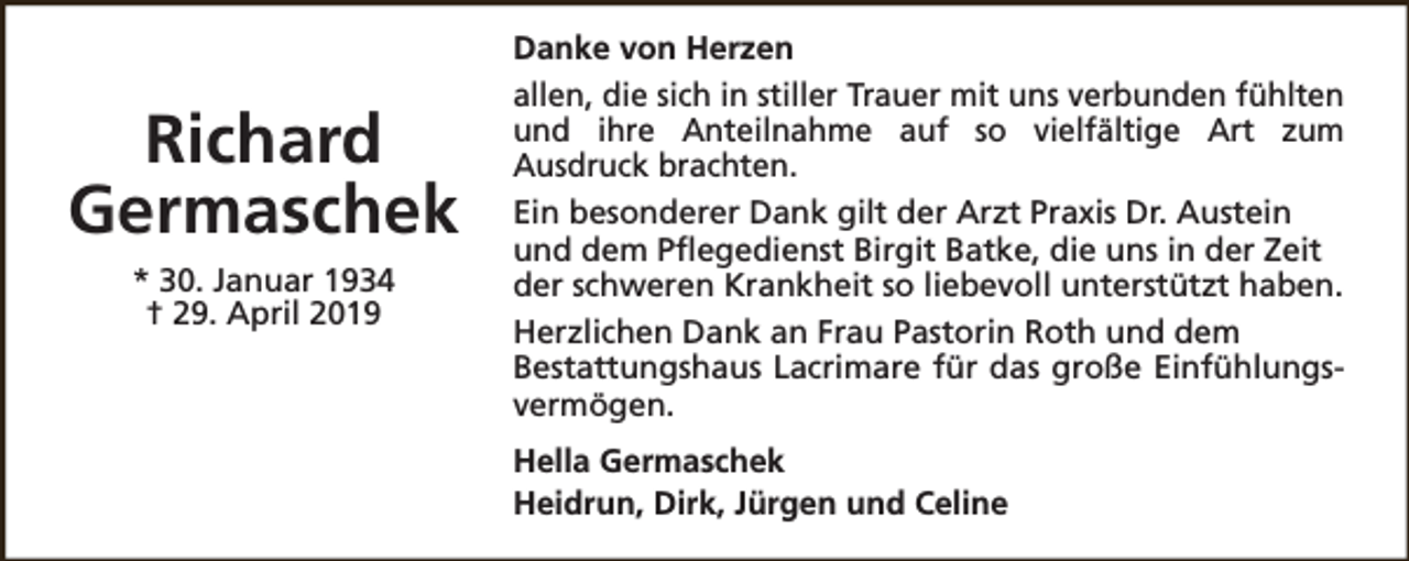 <p>Richard<br />Germaschek<br />* 30. Januar 1934<br />† 29. April 2019</p><p>Danke von Herzen<br />allen, die sich in stiller Trauer mit uns verbunden fühlten<br />und ihre Anteilnahme auf so vielfältige Art zum<br />Ausdruck brachten.<br />Ein besonderer Dank gilt der Arzt Praxis Dr. Austein<br />und dem Pflegedienst Birgit Batke, die uns in der Zeit<br />der schweren Krankheit so liebevoll unterstützt haben.<br />Herzlichen Dank an Frau Pastorin Roth und dem<br />Bestattungshaus Lacrimare für das große Einfühlungsvermögen.<br />Hella Germaschek<br />Heidrun, Dirk, Jürgen und Celine</p>