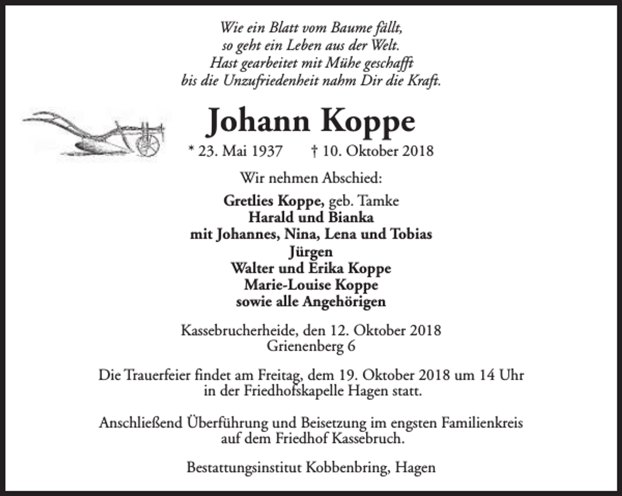 <p>Wie ein Blatt vom Baume fällt,<br />so geht ein Leben aus der Welt.<br />Hast gearbeitet mit Mühe geschafft<br />bis die Unzufriedenheit nahm Dir die Kraft.</p><p>Johann Koppe</p><p>* 23. Mai 1937</p><p>† 10. Oktober 2018</p><p>Wir nehmen Abschied:<br />Gretlies Koppe, geb. Tamke<br />Harald und Bianka<br />mit Johannes, Nina, Lena und Tobias<br />Jürgen<br />Walter und Erika Koppe<br />Marie-Louise Koppe<br />sowie alle Angehörigen<br />Kassebrucherheide, den 12. Oktober 2018<br />Grienenberg 6<br />Die Trauerfeier findet am Freitag, dem 19. Oktober 2018 um 14 Uhr<br />in der Friedhofskapelle Hagen statt.<br />Anschließend Überführung und Beisetzung im engsten Familienkreis<br />auf dem Friedhof Kassebruch.<br />Bestattungsinstitut Kobbenbring, Hagen</p>