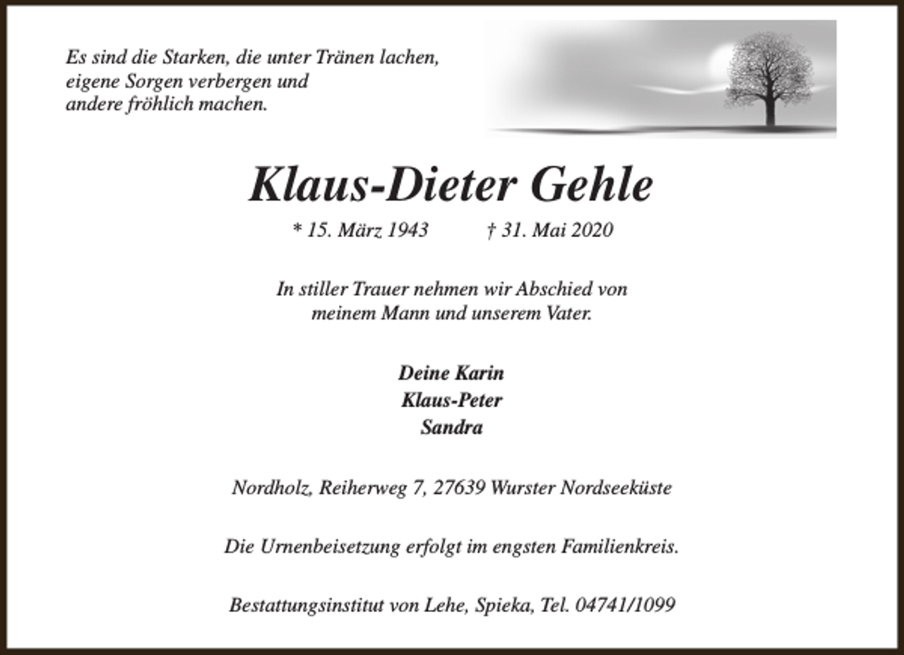 <p>Es sind die Starken, die unter Tränen lachen,<br />eigene Sorgen verbergen und<br />andere fröhlich machen.</p><p>Klaus-Dieter Gehle<br />* 15. März 1943</p><p>† 31. Mai 2020</p><p>In stiller Trauer nehmen wir Abschied von<br />meinem Mann und unserem Vater.<br />Deine Karin<br />Klaus-Peter<br />Sandra<br />Nordholz, Reiherweg 7, 27639 Wurster Nordseeküste<br />Die Urnenbeisetzung erfolgt im engsten Familienkreis.<br />Bestattungsinstitut von Lehe, Spieka, Tel. 04741/1099</p>