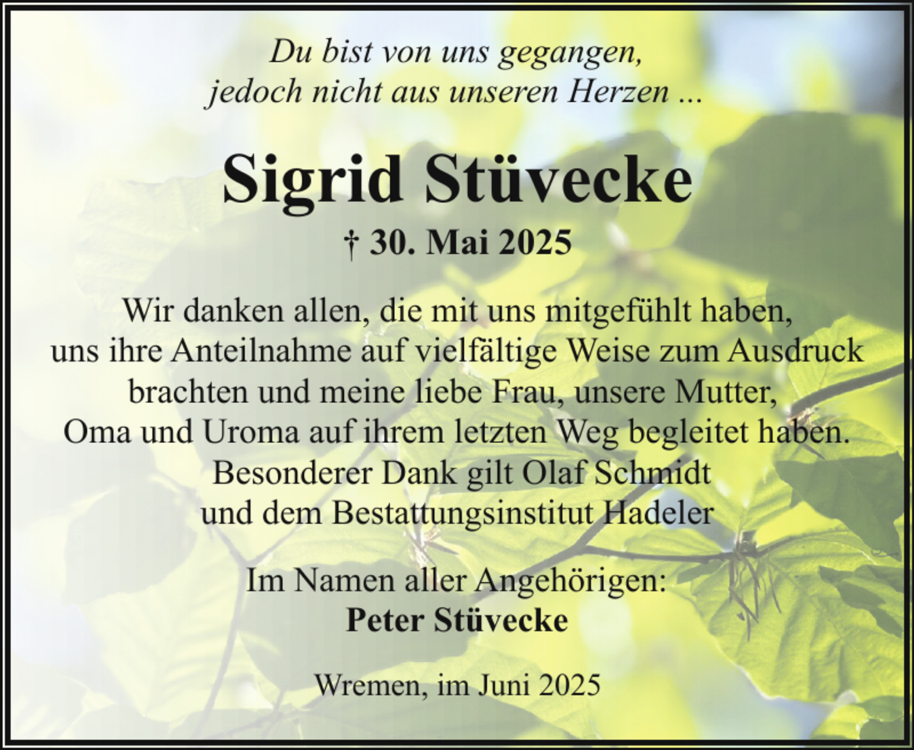 <p>Du bist von uns gegangen,<br />jedoch nicht aus unseren Herzen ...</p><p>Sigrid Stüvecke<br />† 30. Mai 2025</p><p>Wir danken allen, die mit uns mitgefühlt haben,<br />uns ihre Anteilnahme auf vielfältige Weise zum Ausdruck<br />brachten und meine liebe Frau, unsere Mutter,<br />Oma und Uroma auf ihrem letzten Weg begleitet haben.<br />Besonderer Dank gilt Olaf Schmidt<br />und dem Bestattungsinstitut Hadeler<br />Im Namen aller Angehörigen:<br />Peter Stüvecke<br />Wremen, im Juni 2025</p>