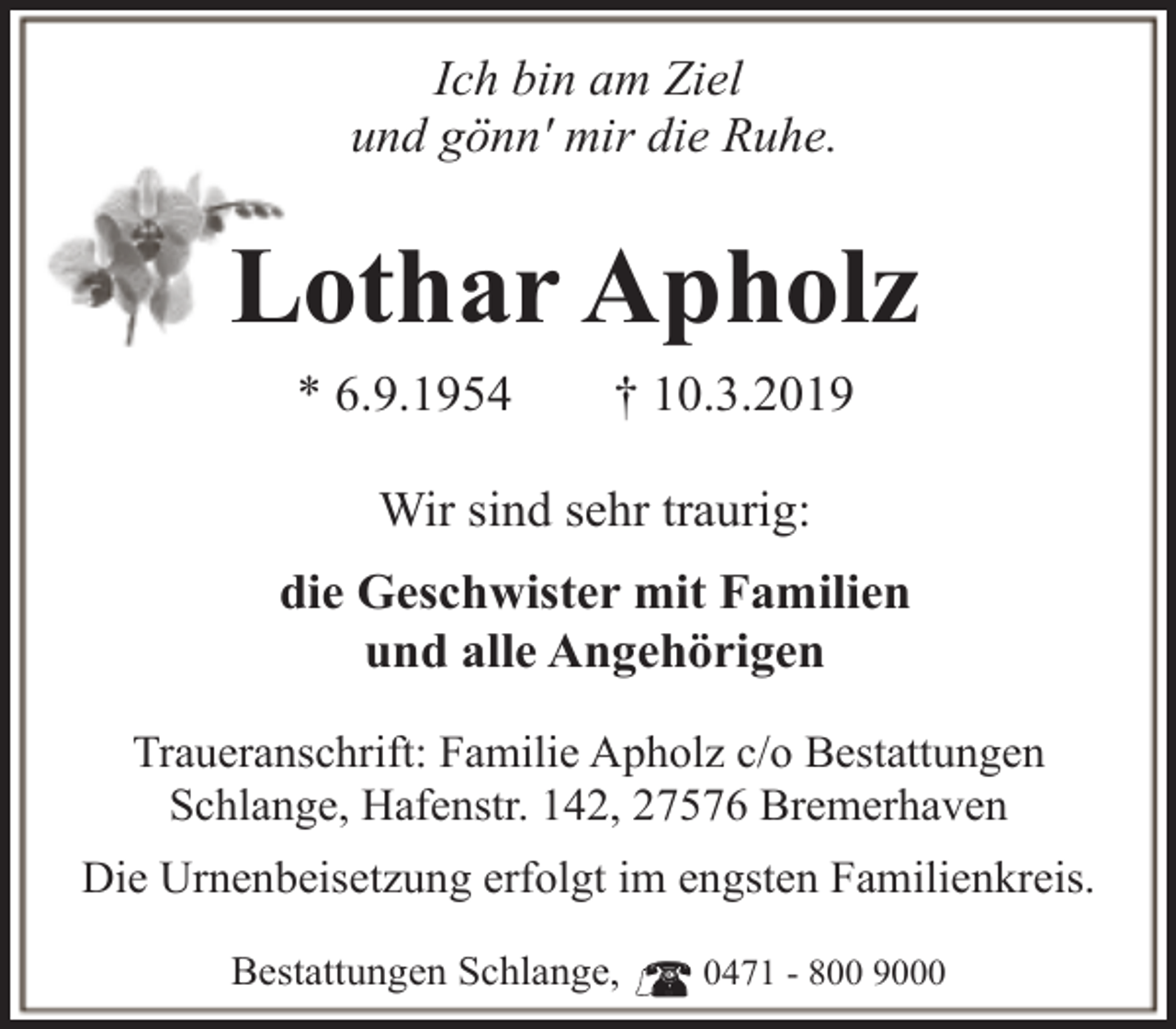 <p>Ich bin am Ziel<br />und gönn' mir die Ruhe.</p><p>Lothar Apholz<br />* 6.9.1954</p><p>† 10.3.2019</p><p>Wir sind sehr traurig:<br />die Geschwister mit Familien<br />und alle Angehörigen<br />Traueranschrift: Familie Apholz c/o Bestattungen<br />Schlange, Hafenstr. 142, 27576 Bremerhaven<br />Die Urnenbeisetzung erfolgt im engsten Familienkreis.<br />Bestattungen Schlange,</p><p>0471 - 800 9000</p>