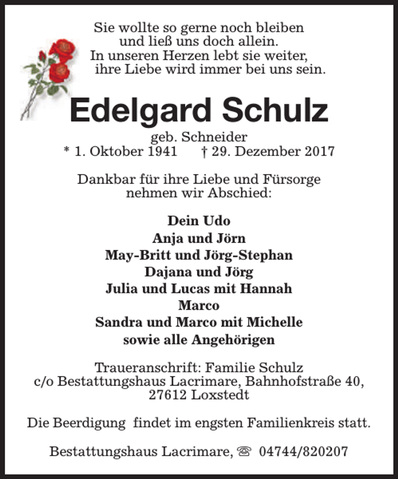 <p>Sie wollte so gerne noch bleiben<br />und ließ uns doch allein.<br />In unseren Herzen lebt sie weiter,<br />ihre Liebe wird immer bei uns sein.</p><p>Edelgard Schulz</p><p>geb. Schneider<br />* 1. Oktober 1941<br />† 29. Dezember 2017<br />Dankbar für ihre Liebe und Fürsorge<br />nehmen wir Abschied:<br />Dein Udo<br />Anja und Jörn<br />May-Britt und Jörg-Stephan<br />Dajana und Jörg<br />Julia und Lucas mit Hannah<br />Marco<br />Sandra und Marco mit Michelle<br />sowie alle Angehörigen<br />Traueranschrift: Familie Schulz<br />c/o Bestattungshaus Lacrimare, Bahnhofstraße 40,<br />27612 Loxstedt<br />Die Beerdigung findet im engsten Familienkreis statt.<br />Bestattungshaus Lacrimare, s 04744/820207</p>