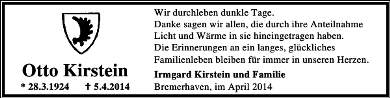 <p>Otto Kirstein</p><p>* 28.3.1924</p><p>5.4.2014</p><p>Wir durchleben dunkle Tage.<br />Danke sagen wir allen, die durch ihre Anteilnahme<br />Licht und Wärme in sie hineingetragen haben.<br />Die Erinnerungen an ein langes, glückliches<br />Familienleben bleiben für immer in unseren Herzen.<br />Irmgard Kirstein und Familie<br />Bremerhaven, im April 2014</p>