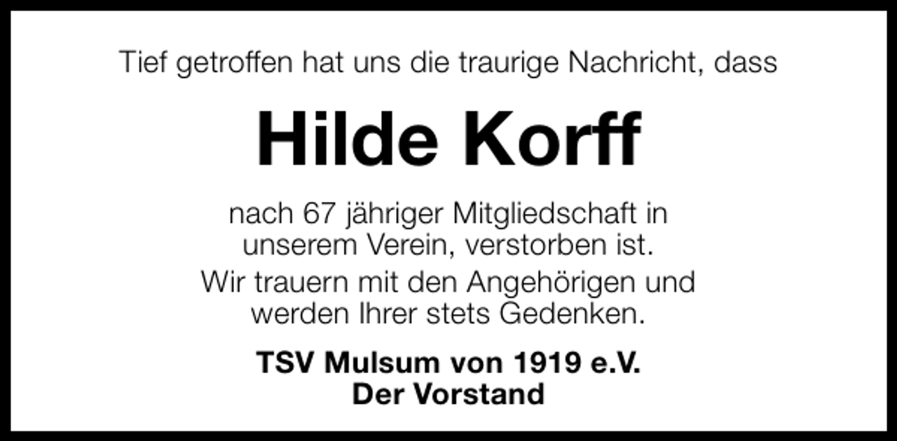 <p>Tief getroffen hat uns die traurige Nachricht, dass</p><p>Hilde Korff<br />nach 67 jähriger Mitgliedschaft in<br />unserem Verein, verstorben ist.<br />Wir trauern mit den Angehörigen und<br />werden Ihrer stets Gedenken.<br />TSV Mulsum von 1919 e.V.<br />Der Vorstand</p>