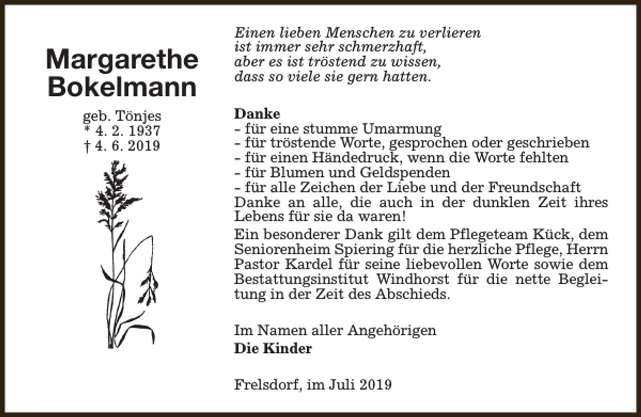 <p>Margarethe<br />Bokelmann<br />geb. Tönjes<br />* 4. 2. 1937<br />† 4. 6. 2019</p><p>Einen lieben Menschen zu verlieren<br />ist immer sehr schmerzhaft,<br />aber es ist tröstend zu wissen,<br />dass so viele sie gern hatten.<br />Danke<br />- für eine stumme Umarmung<br />- für tröstende Worte, gesprochen oder geschrieben<br />- für einen Händedruck, wenn die Worte fehlten<br />- für Blumen und Geldspenden<br />- für alle Zeichen der Liebe und der Freundschaft<br />Danke an alle, die auch in der dunklen Zeit ihres<br />Lebens für sie da waren!<br />Ein besonderer Dank gilt dem Pflegeteam Kück, dem<br />Seniorenheim Spiering für die herzliche Pflege, Herrn<br />Pastor Kardel für seine liebevollen Worte sowie dem<br />Bestattungsinstitut Windhorst für die nette Begleitung in der Zeit des Abschieds.<br />Im Namen aller Angehörigen<br />Die Kinder<br />Frelsdorf, im Juli 2019</p>