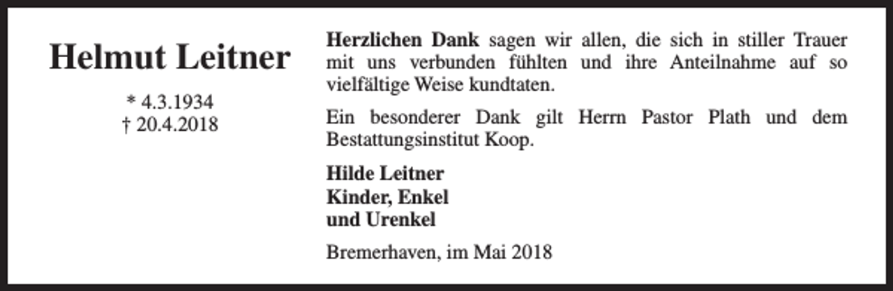 <p>Helmut Leitner<br />* 4.3.1934<br />† 20.4.2018</p><p>Herzlichen Dank sagen wir allen, die sich in stiller Trauer<br />mit uns verbunden fühlten und ihre Anteilnahme auf so<br />vielfältige Weise kundtaten.<br />Ein besonderer Dank gilt Herrn Pastor Plath und dem<br />Bestattungsinstitut Koop.<br />Hilde Leitner<br />Kinder, Enkel<br />und Urenkel<br />Bremerhaven, im Mai 2018</p>