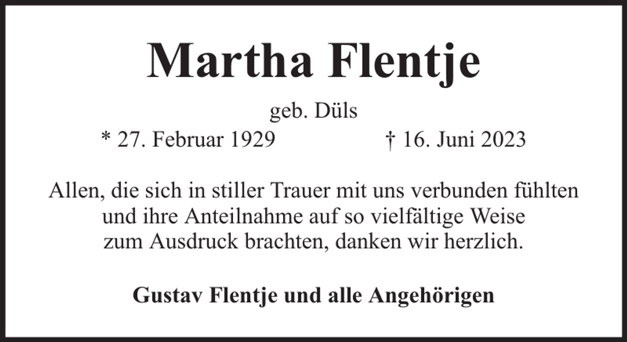 <p>Martha Flentje<br />geb. Düls<br />* 27. Februar 1929</p><p>† 16. Juni 2023</p><p>Allen, die sich in stiller Trauer mit uns verbunden fühlten<br />und ihre Anteilnahme auf so vielfältige Weise<br />zum Ausdruck brachten, danken wir herzlich.<br />Gustav Flentje und alle Angehörigen</p>