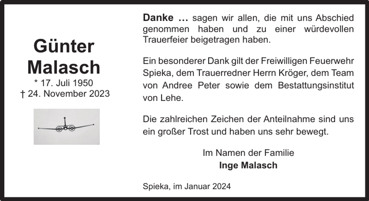 <p>Danke … sagen wir allen, die mit uns Abschied</p><p>Günter<br />Malasch</p><p>* 17. Juli 1950<br />† 24. November 2023</p><p>genommen haben und zu einer würdevollen<br />Trauerfeier beigetragen haben.</p><p>Ein besonderer Dank gilt der Freiwilligen Feuerwehr<br />Spieka, dem Trauerredner Herrn Kröger, dem Team<br />von Andree Peter sowie dem Bestattungsinstitut<br />von Lehe.<br />Die zahlreichen Zeichen der Anteilnahme sind uns<br />ein großer Trost und haben uns sehr bewegt.<br />Im Namen der Familie<br />Inge Malasch<br />Spieka, im Januar 2024</p>