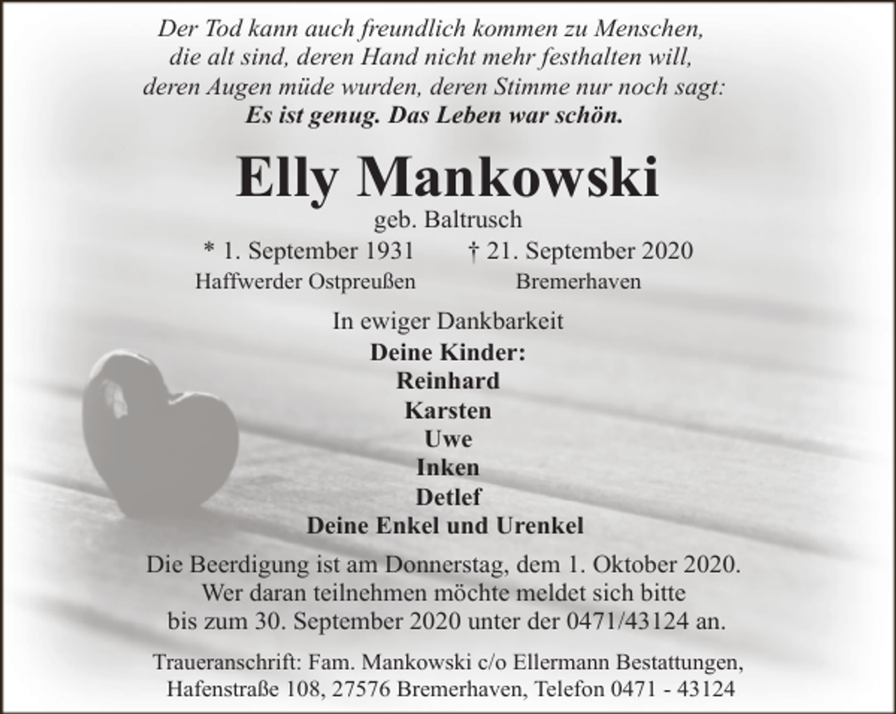 <p>Der Tod kann auch freundlich kommen zu Menschen,<br />die alt sind, deren Hand nicht mehr festhalten will,<br />deren Augen müde wurden, deren Stimme nur noch sagt:<br />Es ist genug. Das Leben war schön.</p><p>Elly Mankowski</p><p>geb. Baltrusch<br />* 1. September 1931<br />† 21. September 2020</p><p>Haffwerder Ostpreußen</p><p>Bremerhaven</p><p>In ewiger Dankbarkeit<br />Deine Kinder:<br />Reinhard<br />Karsten<br />Uwe<br />Inken<br />Detlef<br />Deine Enkel und Urenkel<br />Die Beerdigung ist am Donnerstag, dem 1. Oktober 2020.<br />Wer daran teilnehmen möchte meldet sich bitte<br />bis zum 30. September 2020 unter der 0471/43124 an.<br />Traueranschrift: Fam. Mankowski c/o Ellermann Bestattungen,<br />Hafenstraße 108, 27576 Bremerhaven, Telefon 0471 - 43124</p>