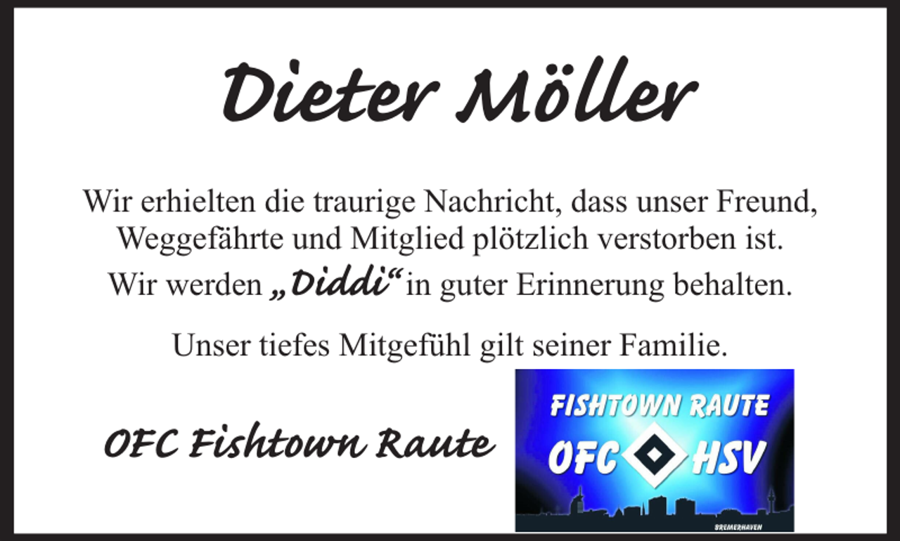 <p>Dieter Möller<br />Wir erhielten die traurige Nachricht, dass unser Freund,<br />Weggefährte und Mitglied plötzlich verstorben ist.<br />Wir werden „Diddi“ in guter Erinnerung behalten.<br />Unser tiefes Mitgefühl gilt seiner Familie.</p><p>OFC Fishtown Raute</p>