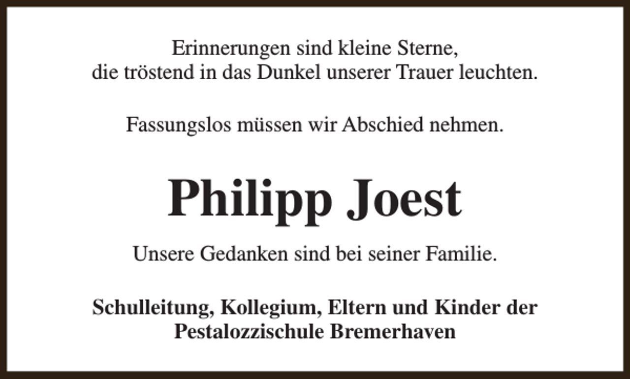 <p>Erinnerungen sind kleine Sterne,<br />die tröstend in das Dunkel unserer Trauer leuchten.<br />Fassungslos müssen wir Abschied nehmen.</p><p>Philipp Joest<br />Unsere Gedanken sind bei seiner Familie.<br />Schulleitung, Kollegium, Eltern und Kinder der<br />Pestalozzischule Bremerhaven</p>