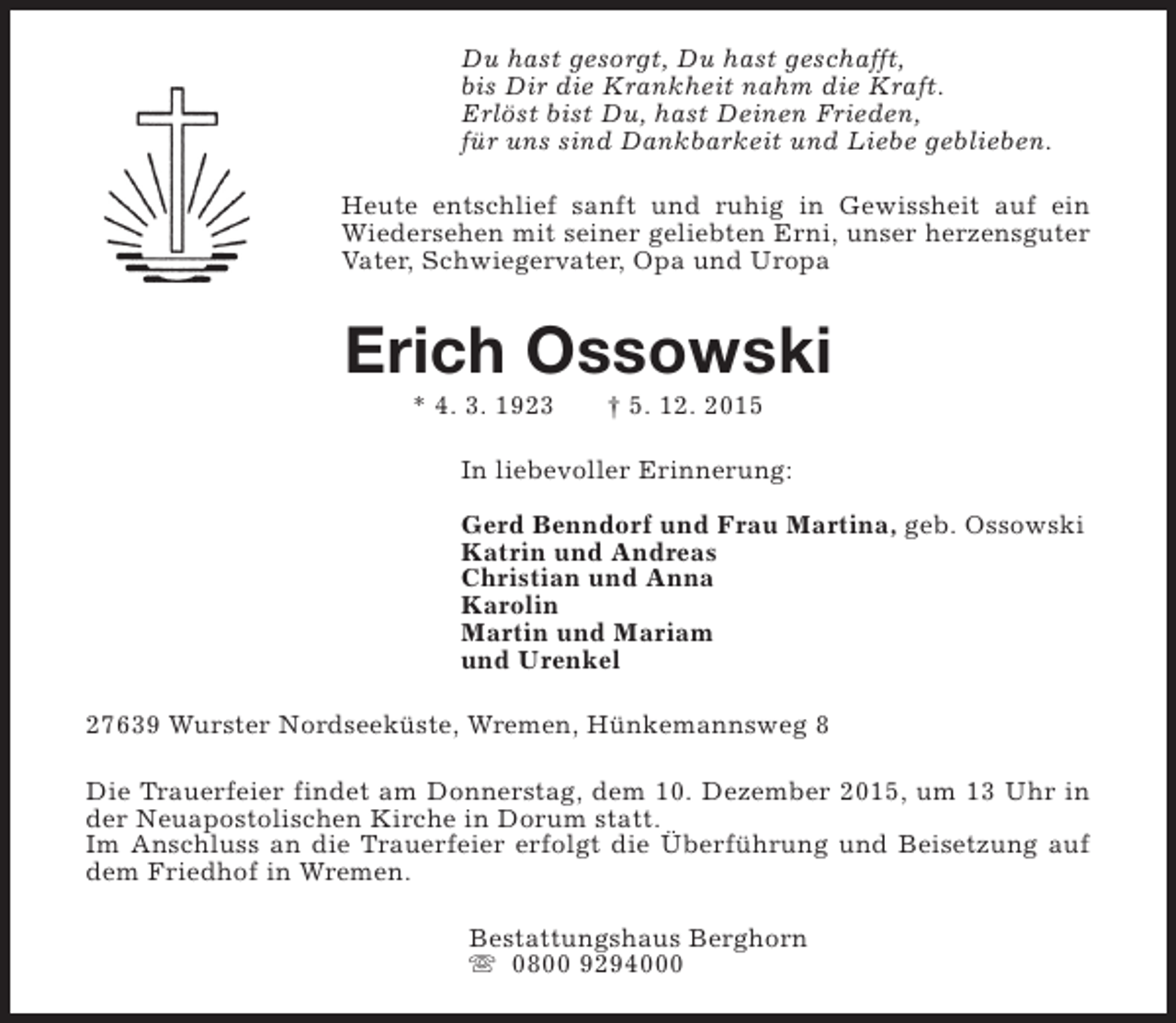<p>Du hast gesorgt, Du hast geschafft,<br />bis Dir die Krankheit nahm die Kraft.<br />Erlöst bist Du, hast Deinen Frieden,<br />für uns sind Dankbarkeit und Liebe geblieben.<br />Heute entschlief sanft und ruhig in Gewissheit auf ein<br />Wiedersehen mit seiner geliebten Erni, unser herzensguter<br />Vater, Schwiegervater, Opa und Uropa</p><p>Erich Ossowski<br />* 4. 3. 1923</p><p> 5. 12. 2015</p><p>In liebevoller Erinnerung:<br />Gerd Benndorf und Frau Martina, geb. Ossowski<br />Katrin und Andreas<br />Christian und Anna<br />Karolin<br />Martin und Mariam<br />und Urenkel<br />27639 Wurster Nordseeküste, Wremen, Hünkemannsweg 8<br />Die Trauerfeier findet am Donnerstag, dem 10. Dezember 2015, um 13 Uhr in<br />der Neuapostolischen Kirche in Dorum statt.<br />Im Anschluss an die Trauerfeier erfolgt die Überführung und Beisetzung auf<br />dem Friedhof in Wremen.<br />Bestattungshaus Berghorn<br />s 0800 9294000</p>