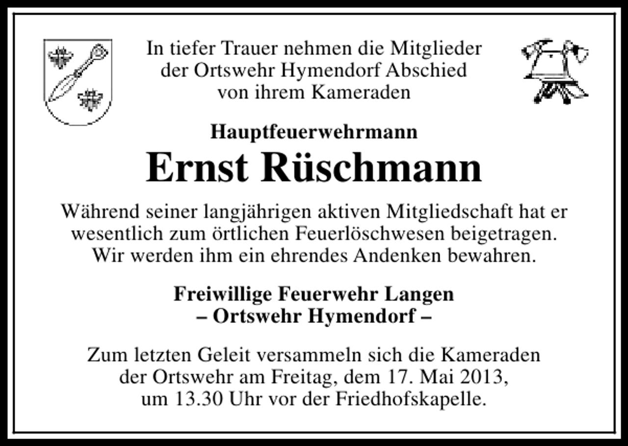 <p>In tiefer Trauer nehmen die Mitglieder<br />der Ortswehr Hymendorf Abschied<br />von ihrem Kameraden<br />Hauptfeuerwehrmann</p><p>Ernst Rüschmann<br />Während seiner langjährigen aktiven Mitgliedschaft hat er<br />wesentlich zum örtlichen Feuerlöschwesen beigetragen.<br />Wir werden ihm ein ehrendes Andenken bewahren.<br />Freiwillige Feuerwehr Langen<br />– Ortswehr Hymendorf –<br />Zum letzten Geleit versammeln sich die Kameraden<br />der Ortswehr am Freitag, dem 17. Mai 2013,<br />um 13.30 Uhr vor der Friedhofskapelle.</p>