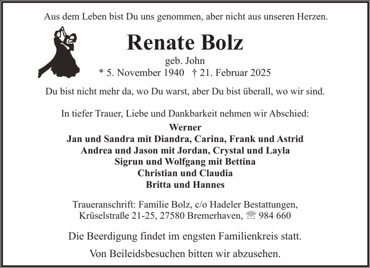 <p>Aus dem Leben bist Du uns genommen, aber nicht aus unseren Herzen.</p><p>Renate Bolz</p><p>geb. John<br />* 5. November 1940 † 21. Februar 2025<br />Du bist nicht mehr da, wo Du warst, aber Du bist überall, wo wir sind.<br />In tiefer Trauer, Liebe und Dankbarkeit nehmen wir Abschied:<br />Werner<br />Jan und Sandra mit Diandra, Carina, Frank und Astrid<br />Andrea und Jason mit Jordan, Crystal und Layla<br />Sigrun und Wolfgang mit Bettina<br />Christian und Claudia<br />Britta und Hannes<br />Traueranschrift: Familie Bolz, c/o Hadeler Bestattungen,<br />Krüselstraße 21-25, 27580 Bremerhaven, ' 984 660</p><p>Die Beerdigung findet im engsten Familienkreis statt.<br />Von Beileidsbesuchen bitten wir abzusehen.</p>