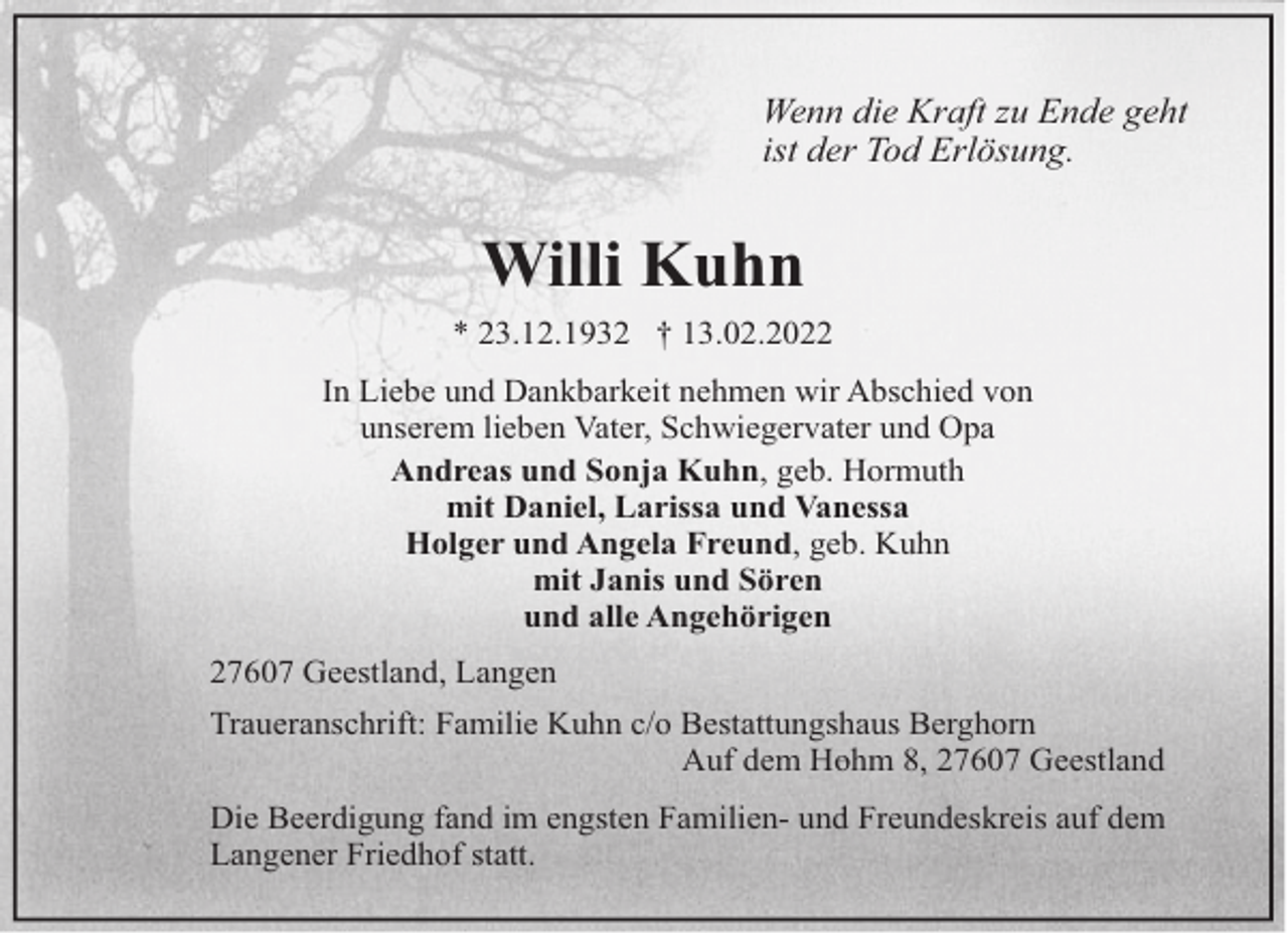 <p>Wenn die Kraft zu Ende geht<br />ist der Tod Erlösung.</p><p>Willi Kuhn<br />* 23.12.1932 † 13.02.2022<br />In Liebe und Dankbarkeit nehmen wir Abschied von<br />unserem lieben Vater, Schwiegervater und Opa<br />Andreas und Sonja Kuhn, geb. Hormuth<br />mit Daniel, Larissa und Vanessa<br />Holger und Angela Freund, geb. Kuhn<br />mit Janis und Sören<br />und alle Angehörigen<br />27607 Geestland, Langen<br />Traueranschrift: Familie Kuhn c/o Bestattungshaus Berghorn<br />Auf dem Hohm 8, 27607 Geestland<br />Die Beerdigung fand im engsten Familien- und Freundeskreis auf dem<br />Langener Friedhof statt.</p>