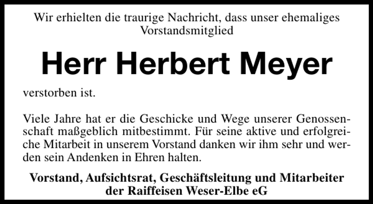 <p>Wir erhielten die traurige Nachricht, dass unser ehemaliges<br />Vorstandsmitglied</p><p>Herr Herbert Meyer</p><p>verstorben ist.</p><p>Viele Jahre hat er die Geschicke und Wege unserer Genossenschaft maßgeblich mitbestimmt. Für seine aktive und erfolgreiche Mitarbeit in unserem Vorstand danken wir ihm sehr und werden sein Andenken in Ehren halten.<br />Vorstand, Aufsichtsrat, Geschäftsleitung und Mitarbeiter<br />der Raiffeisen Weser-Elbe eG</p>