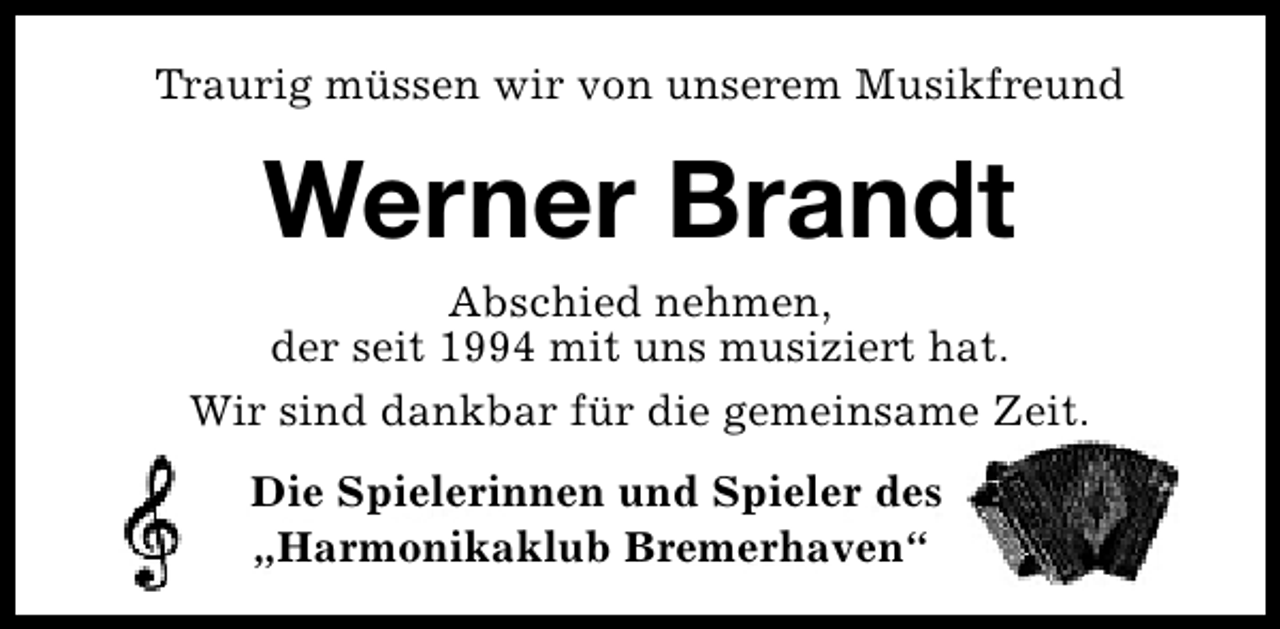 <p>Traurig müssen wir von unserem Musikfreund</p><p>Werner Brandt</p><p>Abschied nehmen,<br />der seit 1994 mit uns musiziert hat.<br />Wir sind dankbar für die gemeinsame Zeit.<br />Die Spielerinnen und Spieler des<br />„Harmonikaklub Bremerhaven“</p>