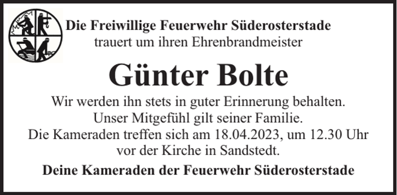 <p>Die Freiwillige Feuerwehr Süderosterstade<br />trauert um ihren Ehrenbrandmeister</p><p>Günter Bolte</p><p>Wir werden ihn stets in guter Erinnerung behalten.<br />Unser Mitgefühl gilt seiner Familie.<br />Die Kameraden treffen sich am 18.04.2023, um 12.30 Uhr<br />vor der Kirche in Sandstedt.<br />Deine Kameraden der Feuerwehr Süderosterstade</p>