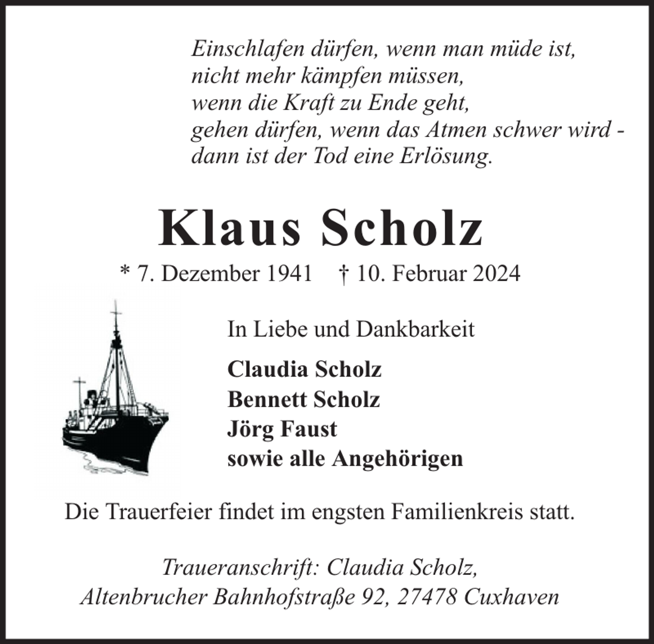 <p>Einschlafen dürfen, wenn man müde ist,<br />nicht mehr kämpfen müssen,<br />wenn die Kraft zu Ende geht,<br />gehen dürfen, wenn das Atmen schwer wird dann ist der Tod eine Erlösung.</p><p>Klaus Scholz</p><p>* 7. Dezember 1941 † 10. Februar 2024<br />In Liebe und Dankbarkeit<br />Claudia Scholz<br />Bennett Scholz<br />Jörg Faust<br />sowie alle Angehörigen<br />Die Trauerfeier findet im engsten Familienkreis statt.<br />Traueranschrift: Claudia Scholz,<br />Altenbrucher Bahnhofstraße 92, 27478 Cuxhaven</p>