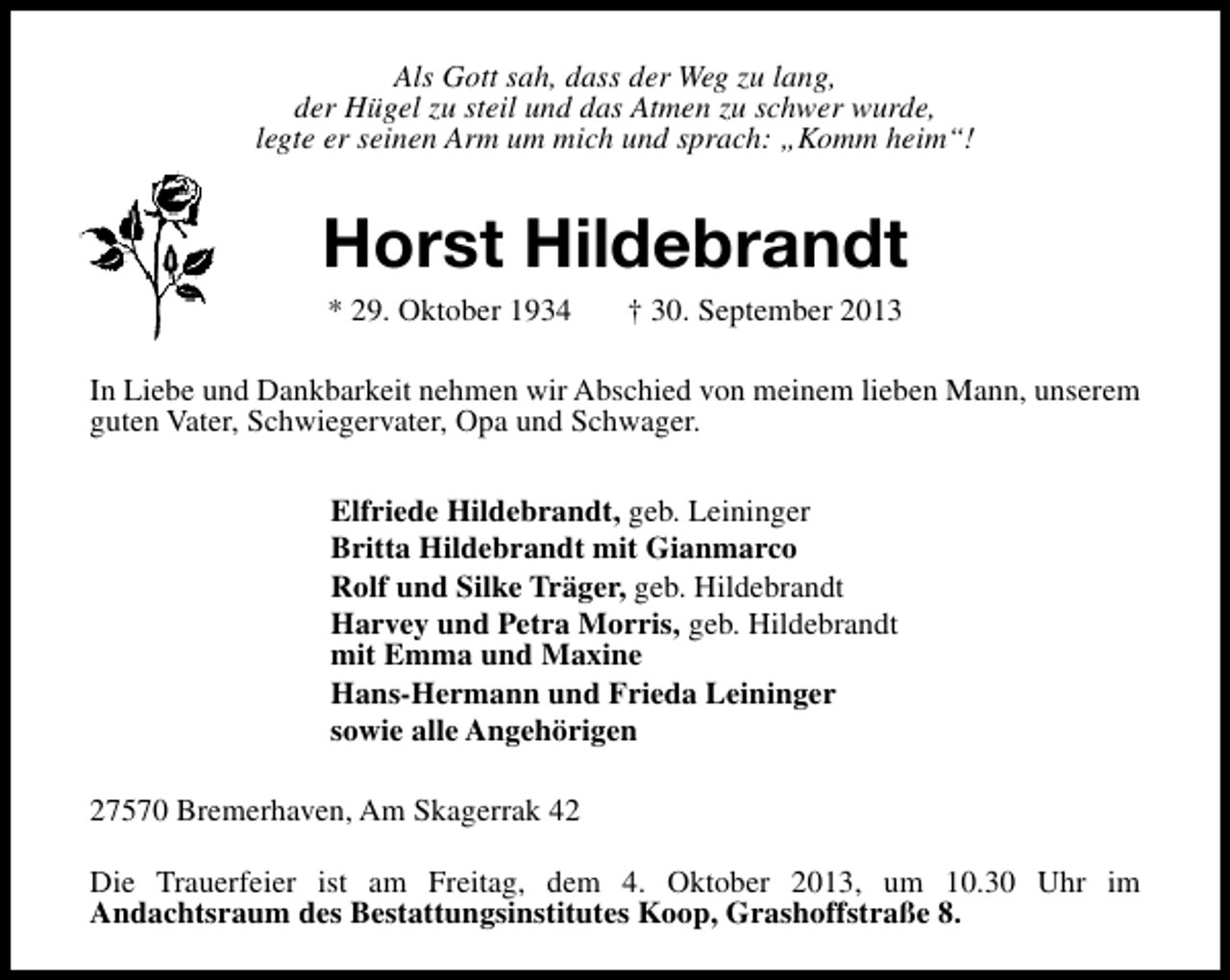 <p>Als Gott sah, dass der Weg zu lang,<br />der Hügel zu steil und das Atmen zu schwer wurde,<br />legte er seinen Arm um mich und sprach: „Komm heim“!</p><p>Horst Hildebrandt<br />* 29. Oktober 1934</p><p>† 30. September 2013</p><p>In Liebe und Dankbarkeit nehmen wir Abschied von meinem lieben Mann, unserem<br />guten Vater, Schwiegervater, Opa und Schwager.<br />Elfriede Hildebrandt, geb. Leininger<br />Britta Hildebrandt mit Gianmarco<br />Rolf und Silke Träger, geb. Hildebrandt<br />Harvey und Petra Morris, geb. Hildebrandt<br />mit Emma und Maxine<br />Hans-Hermann und Frieda Leininger<br />sowie alle Angehörigen<br />27570 Bremerhaven, Am Skagerrak 42<br />Die Trauerfeier ist am Freitag, dem 4. Oktober 2013, um 10.30 Uhr im<br />Andachtsraum des Bestattungsinstitutes Koop, Grashoffstraße 8.</p>