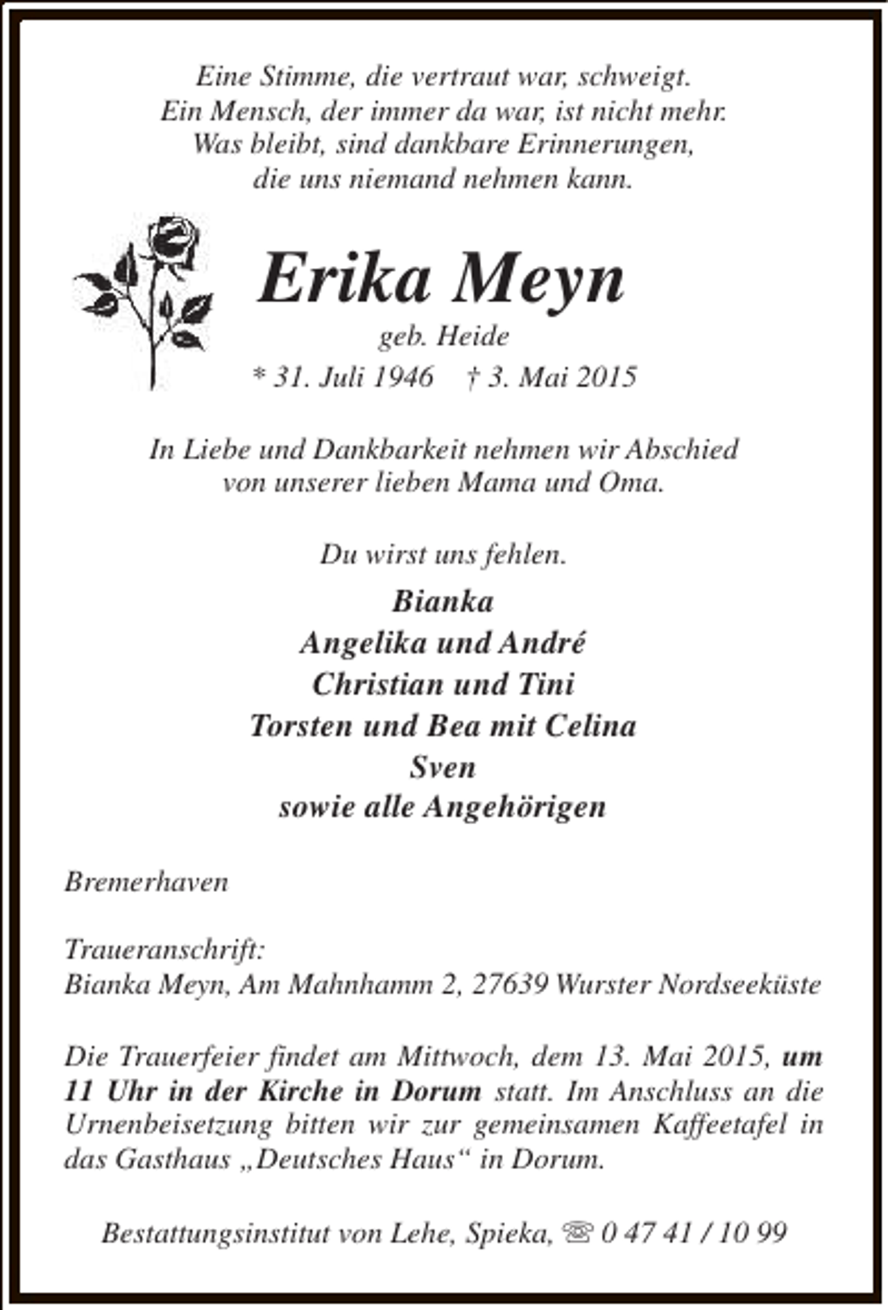 <p>Eine Stimme, die vertraut war, schweigt.<br />Ein Mensch, der immer da war, ist nicht mehr.<br />Was bleibt, sind dankbare Erinnerungen,<br />die uns niemand nehmen kann.</p><p>Erika Meyn</p><p>geb. Heide<br />* 31. Juli 1946 † 3. Mai 2015<br />In Liebe und Dankbarkeit nehmen wir Abschied<br />von unserer lieben Mama und Oma.<br />Du wirst uns fehlen.</p><p>Bianka<br />Angelika und André<br />Christian und Tini<br />Torsten und Bea mit Celina<br />Sven<br />sowie alle Angehörigen<br />Bremerhaven<br />Traueranschrift:<br />Bianka Meyn, Am Mahnhamm 2, 27639 Wurster Nordseeküste<br />Die Trauerfeier findet am Mittwoch, dem 13. Mai 2015, um<br />11 Uhr in der Kirche in Dorum statt. Im Anschluss an die<br />Urnenbeisetzung bitten wir zur gemeinsamen Kaffeetafel in<br />das Gasthaus „Deutsches Haus“ in Dorum.<br />Bestattungsinstitut von Lehe, Spieka, s 0 47 41 / 10 99</p>