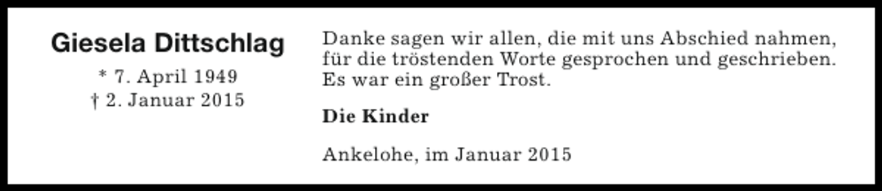 <p>Giesela Dittschlag<br />* 7. April 1949<br />† 2. Januar 2015</p><p>Danke sagen wir allen, die mit uns Abschied nahmen,<br />für die tröstenden Worte gesprochen und geschrieben.<br />Es war ein großer Trost.<br />Die Kinder<br />Ankelohe, im Januar 2015</p>