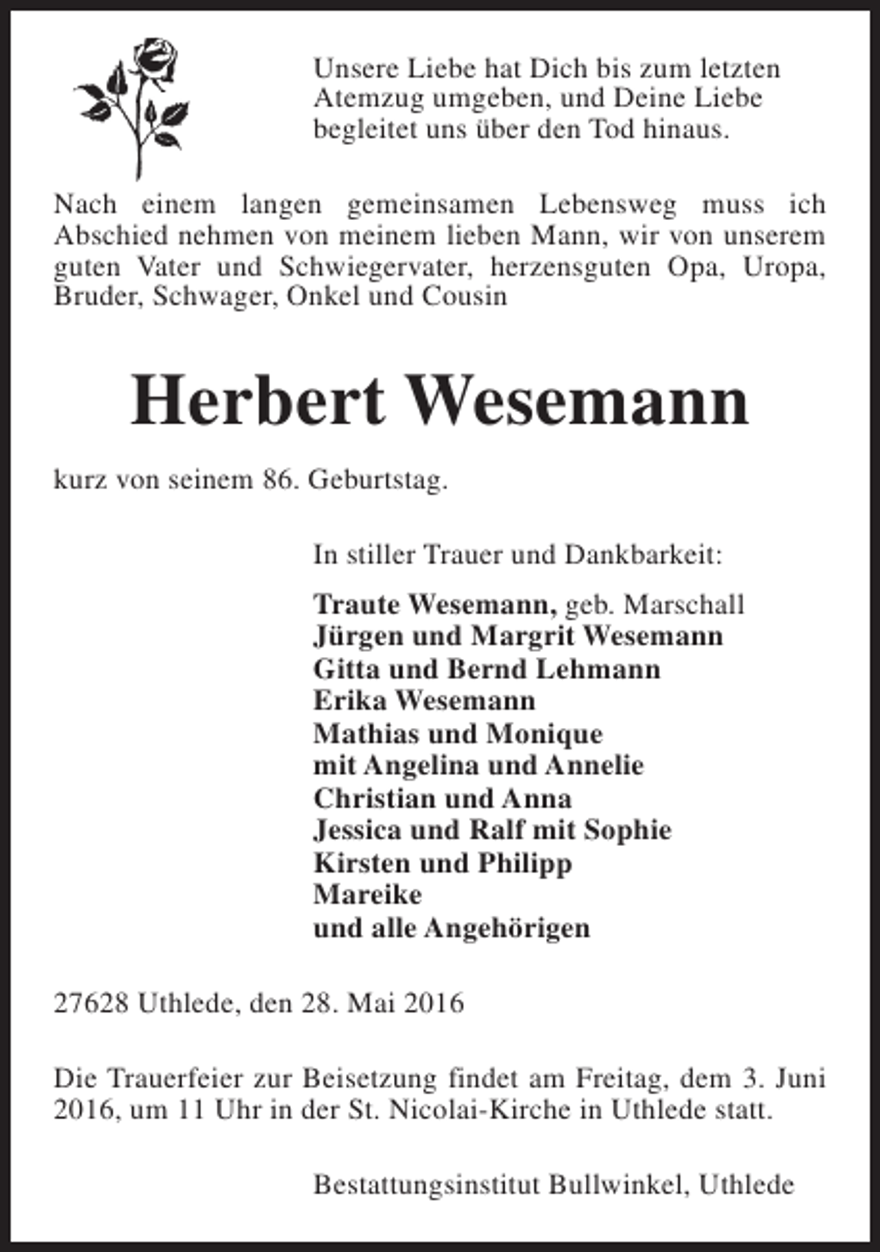 <p>Unsere Liebe hat Dich bis zum letzten<br />Atemzug umgeben, und Deine Liebe<br />begleitet uns über den Tod hinaus.<br />Nach einem langen gemeinsamen Lebensweg muss ich<br />Abschied nehmen von meinem lieben Mann, wir von unserem<br />guten Vater und Schwiegervater, herzensguten Opa, Uropa,<br />Bruder, Schwager, Onkel und Cousin</p><p>Herbert Wesemann<br />kurz von seinem 86. Geburtstag.<br />In stiller Trauer und Dankbarkeit:<br />Traute Wesemann, geb. Marschall<br />Jürgen und Margrit Wesemann<br />Gitta und Bernd Lehmann<br />Erika Wesemann<br />Mathias und Monique<br />mit Angelina und Annelie<br />Christian und Anna<br />Jessica und Ralf mit Sophie<br />Kirsten und Philipp<br />Mareike<br />und alle Angehörigen<br />27628 Uthlede, den 28. Mai 2016<br />Die Trauerfeier zur Beisetzung findet am Freitag, dem 3. Juni<br />2016, um 11 Uhr in der St. Nicolai-Kirche in Uthlede statt.<br />Bestattungsinstitut Bullwinkel, Uthlede</p>