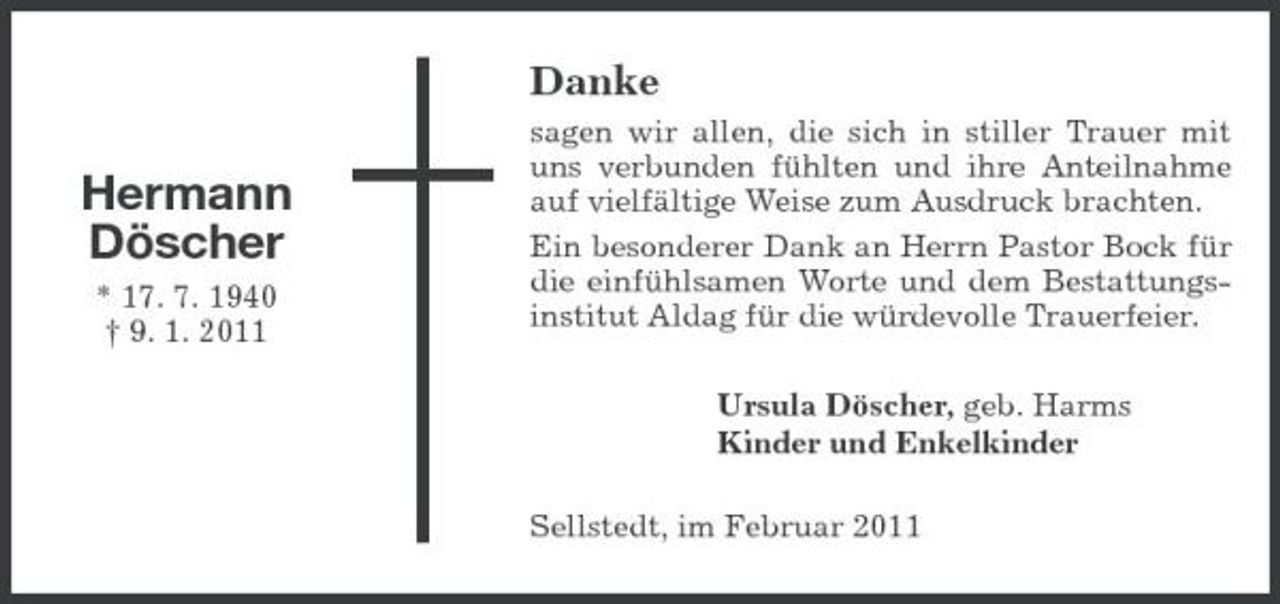 <p>Danke</p><p>Hermann Döscher<br />* 17. 7. 1940 † 9. 1. 2011</p><p>sagen wir allen, die sich in stiller Trauer mit uns verbunden fühlten und ihre Anteilnahme auf vielfältige Weise zum Ausdruck brachten. Ein besonderer Dank an Herrn Pastor Bock für die einfühlsamen Worte und dem Bestattungsinstitut Aldag für die würdevolle Trauerfeier. Ursula Döscher, geb. Harms Kinder und Enkelkinder Sellstedt, im Februar 2011</p>