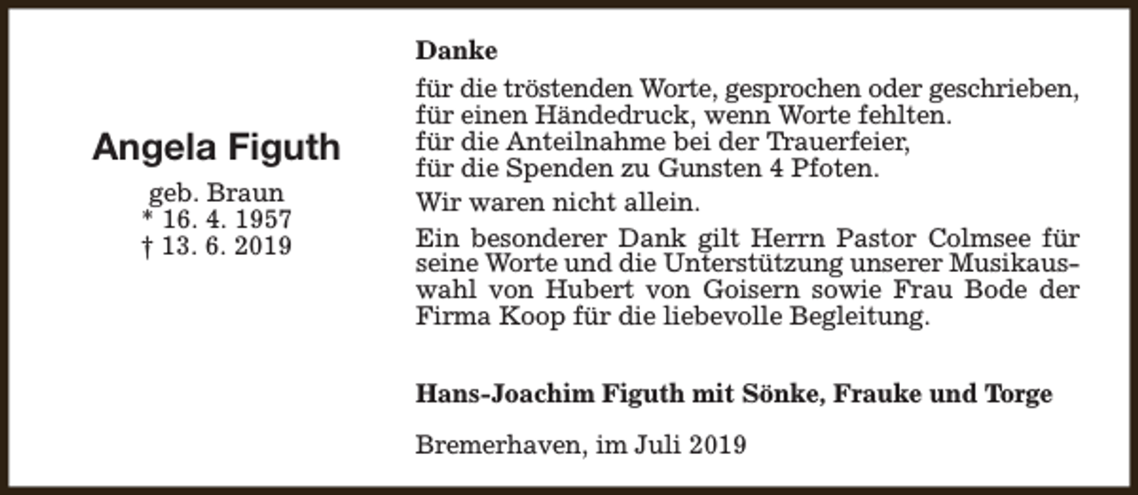 <p>Angela Figuth<br />geb. Braun<br />* 16. 4. 1957<br />† 13. 6. 2019</p><p>Danke<br />für die tröstenden Worte, gesprochen oder geschrieben,<br />für einen Händedruck, wenn Worte fehlten.<br />für die Anteilnahme bei der Trauerfeier,<br />für die Spenden zu Gunsten 4 Pfoten.<br />Wir waren nicht allein.<br />Ein besonderer Dank gilt Herrn Pastor Colmsee für<br />seine Worte und die Unterstützung unserer Musikauswahl von Hubert von Goisern sowie Frau Bode der<br />Firma Koop für die liebevolle Begleitung.<br />Hans-Joachim Figuth mit Sönke, Frauke und Torge<br />Bremerhaven, im Juli 2019</p>
