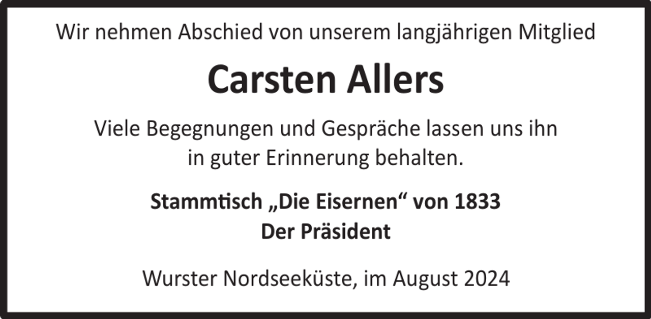 <p>Wir nehmen Abschied von unserem langjährigen Mitglied</p><p>Carsten Allers<br />Viele Begegnungen und Gespräche lassen uns ihn<br />in guter Erinnerung behalten.<br />Stammtisch „Die Eisernen“ von 1833<br />Der Präsident<br />Wurster Nordseeküste, im August 2024</p>