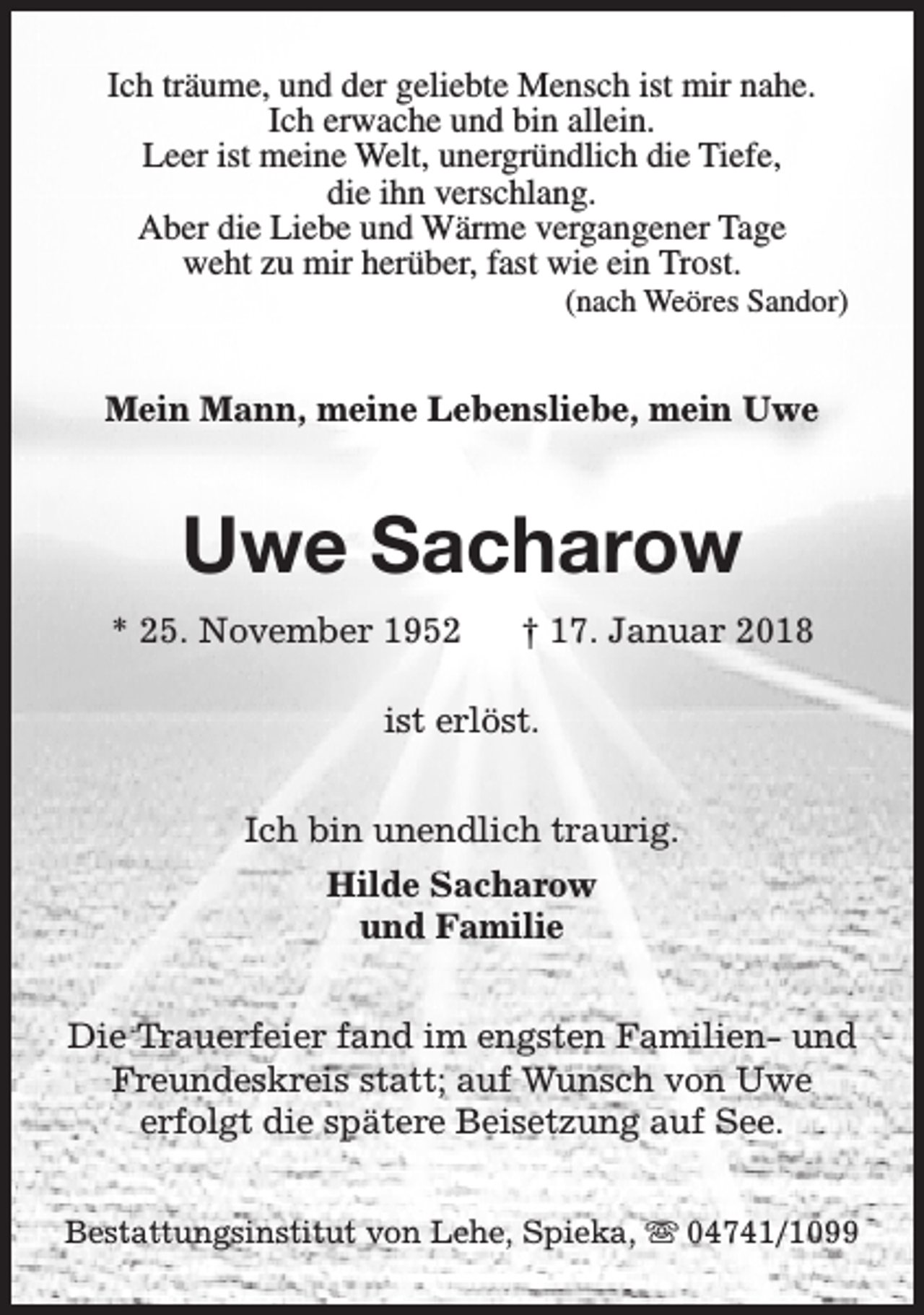 <p>Ich träume, und der geliebte Mensch ist mir nahe.<br />Ich erwache und bin allein.<br />Leer ist meine Welt, unergründlich die Tiefe,<br />die ihn verschlang.<br />Aber die Liebe und Wärme vergangener Tage<br />weht zu mir herüber, fast wie ein Trost.</p><p>(nach Weöres Sandor)</p><p>Mein Mann, meine Lebensliebe, mein Uwe</p><p>Uwe Sacharow<br />* 25. November 1952</p><p>† 17. Januar 2018</p><p>ist erlöst.<br />Ich bin unendlich traurig.<br />Hilde Sacharow<br />und Familie<br />Die Trauerfeier fand im engsten Familien- und<br />Freundeskreis statt; auf Wunsch von Uwe<br />erfolgt die spätere Beisetzung auf See.<br />Bestattungsinstitut von Lehe, Spieka, s 04741/1099</p>
