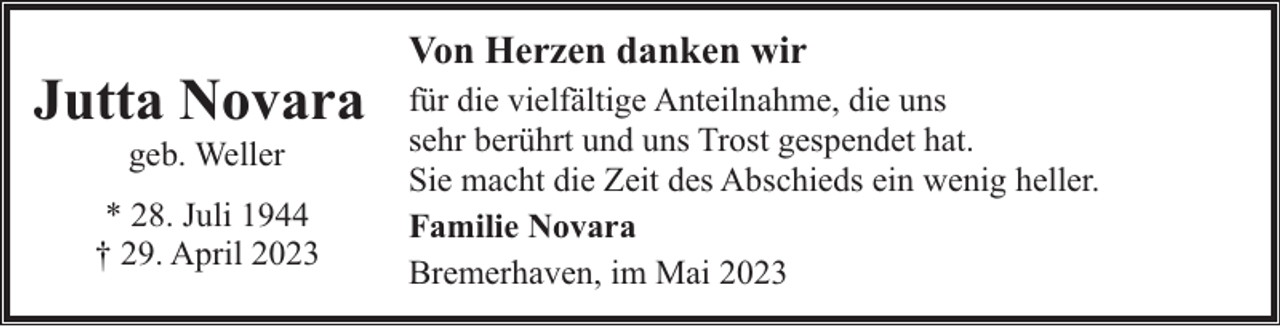 <p>Jutta Novara<br />geb. Weller</p><p>* 28. Juli 1944<br />† 29. April 2023</p><p>Von Herzen danken wir<br />für die vielfältige Anteilnahme, die uns<br />sehr berührt und uns Trost gespendet hat.<br />Sie macht die Zeit des Abschieds ein wenig heller.<br />Familie Novara<br />Bremerhaven, im Mai 2023</p>