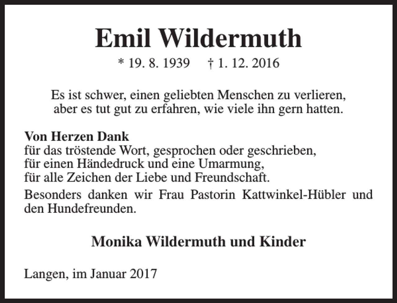 <p>Emil Wildermuth<br />* 19. 8. 1939</p><p>† 1. 12. 2016</p><p>Es ist schwer, einen geliebten Menschen zu verlieren,<br />aber es tut gut zu erfahren, wie viele ihn gern hatten.<br />Von Herzen Dank<br />für das tröstende Wort, gesprochen oder geschrieben,<br />für einen Händedruck und eine Umarmung,<br />für alle Zeichen der Liebe und Freundschaft.<br />Besonders danken wir Frau Pastorin Kattwinkel-Hübler und<br />den Hundefreunden.</p><p>Monika Wildermuth und Kinder<br />Langen, im Januar 2017</p>