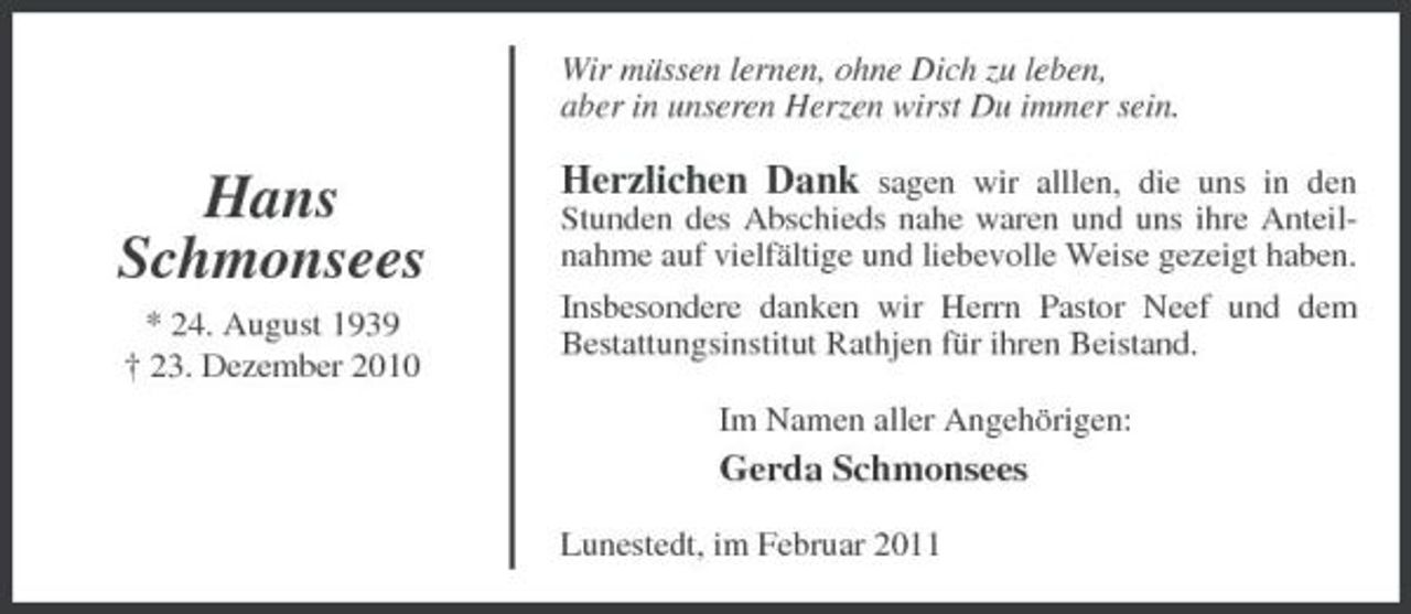 <p>Wir müssen lernen, ohne Dich zu leben, aber in unseren Herzen wirst Du immer sein.</p><p>Hans Schmonsees<br />* 24. August 1939 † 23. Dezember 2010</p><p>Herzlichen Dank sagen wir alllen, die uns in den<br />Stunden des Abschieds nahe waren und uns ihre Anteilnahme auf vielfältige und liebevolle Weise gezeigt haben. Insbesondere danken wir Herrn Pastor Neef und dem Bestattungsinstitut Rathjen für ihren Beistand. Im Namen aller Angehörigen:</p><p>Gerda Schmonsees<br />Lunestedt, im Februar 2011</p>