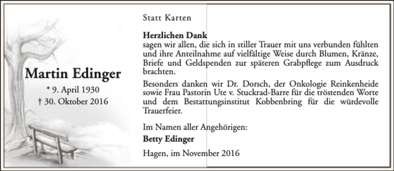 <p>Statt Karten</p><p>Martin Edinger<br />* 9. April 1930<br />† 30. Oktober 2016</p><p>Herzlichen Dank<br />sagen wir allen, die sich in stiller Trauer mit uns verbunden fühlten<br />und ihre Anteilnahme auf vielfältige Weise durch Blumen, Kränze,<br />Briefe und Geldspenden zur späteren Grabpflege zum Ausdruck<br />brachten.<br />Besonders danken wir Dr. Dorsch, der Onkologie Reinkenheide<br />sowie Frau Pastorin Ute v. Stuckrad-Barre für die tröstenden Worte<br />und dem Bestattungsinstitut Kobbenbring für die würdevolle<br />Trauerfeier.<br />Im Namen aller Angehörigen:<br />Betty Edinger<br />Hagen, im November 2016</p>