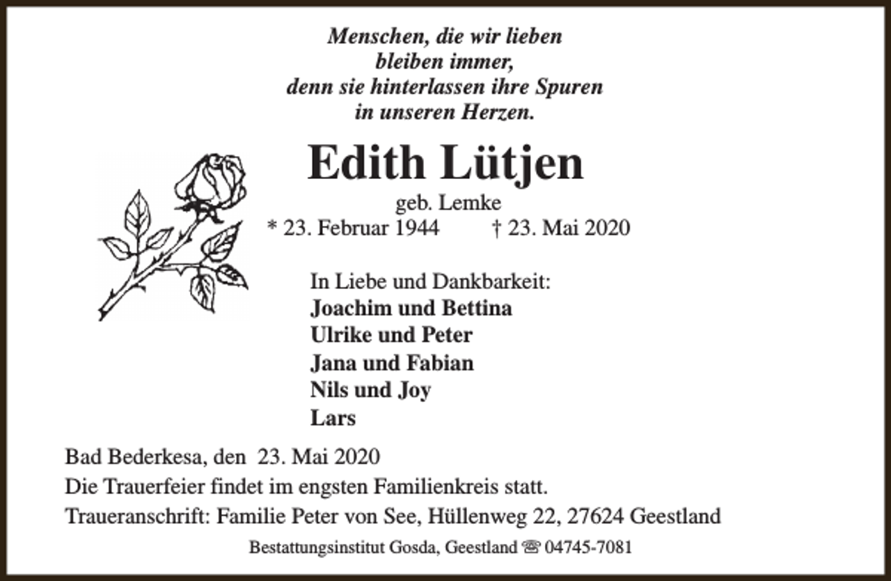 <p>Menschen, die wir lieben<br />bleiben immer,<br />denn sie hinterlassen ihre Spuren<br />in unseren Herzen.</p><p>Edith Lütjen</p><p>geb. Lemke<br />* 23. Februar 1944<br />† 23. Mai 2020<br />In Liebe und Dankbarkeit:<br />Joachim und Bettina<br />Ulrike und Peter<br />Jana und Fabian<br />Nils und Joy<br />Lars<br />Bad Bederkesa, den 23. Mai 2020<br />Die Trauerfeier findet im engsten Familienkreis statt.<br />Traueranschrift: Familie Peter von See, Hüllenweg 22, 27624 Geestland<br />Bestattungsinstitut Gosda, Geestland s 04745-7081</p>