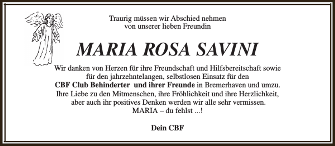 <p>Traurig müssen wir Abschied nehmen<br />von unserer lieben Freundin</p><p>MARIA ROSA SAVINI<br />Wir danken von Herzen für ihre Freundschaft und Hilfsbereitschaft sowie<br />für den jahrzehntelangen, selbstlosen Einsatz für den<br />CBF Club Behinderter und ihrer Freunde in Bremerhaven und umzu.<br />Ihre Liebe zu den Mitmenschen, ihre Fröhlichkeit und ihre Herzlichkeit,<br />aber auch ihr positives Denken werden wir alle sehr vermissen.<br />MARIA – du fehlst ...!<br />Dein CBF</p>