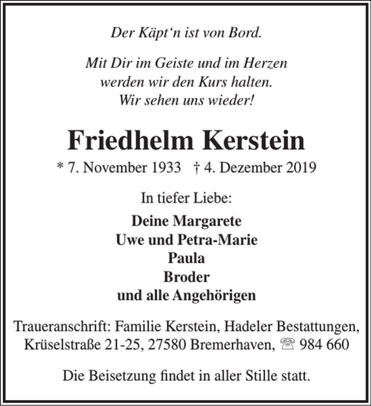 <p>Der Käpt‘n ist von Bord.<br />Mit Dir im Geiste und im Herzen<br />werden wir den Kurs halten.<br />Wir sehen uns wieder!</p><p>Friedhelm Kerstein</p><p>* 7. November 1933 † 4. Dezember 2019<br />In tiefer Liebe:<br />Deine Margarete<br />Uwe und Petra-Marie<br />Paula<br />Broder<br />und alle Angehörigen<br />Traueranschrift: Familie Kerstein, Hadeler Bestattungen,<br />Krüselstraße 21-25, 27580 Bremerhaven,  984 660<br />Die Beisetzung ﬁndet in aller Stille statt.</p>