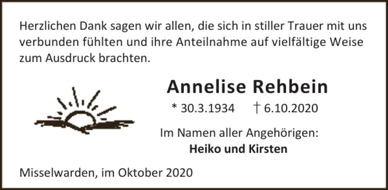 <p>Herzlichen Dank sagen wir allen, die sich in stiller Trauer mit uns<br />verbunden fühlten und ihre Anteilnahme auf vielfältige Weise<br />zum Ausdruck brachten.</p><p>Annelise Rehbein<br />* 30.3.1934</p><p>† 6.10.2020</p><p>Im Namen aller Angehörigen:<br />Heiko und Kirsten<br />Misselwarden, im Oktober 2020</p>