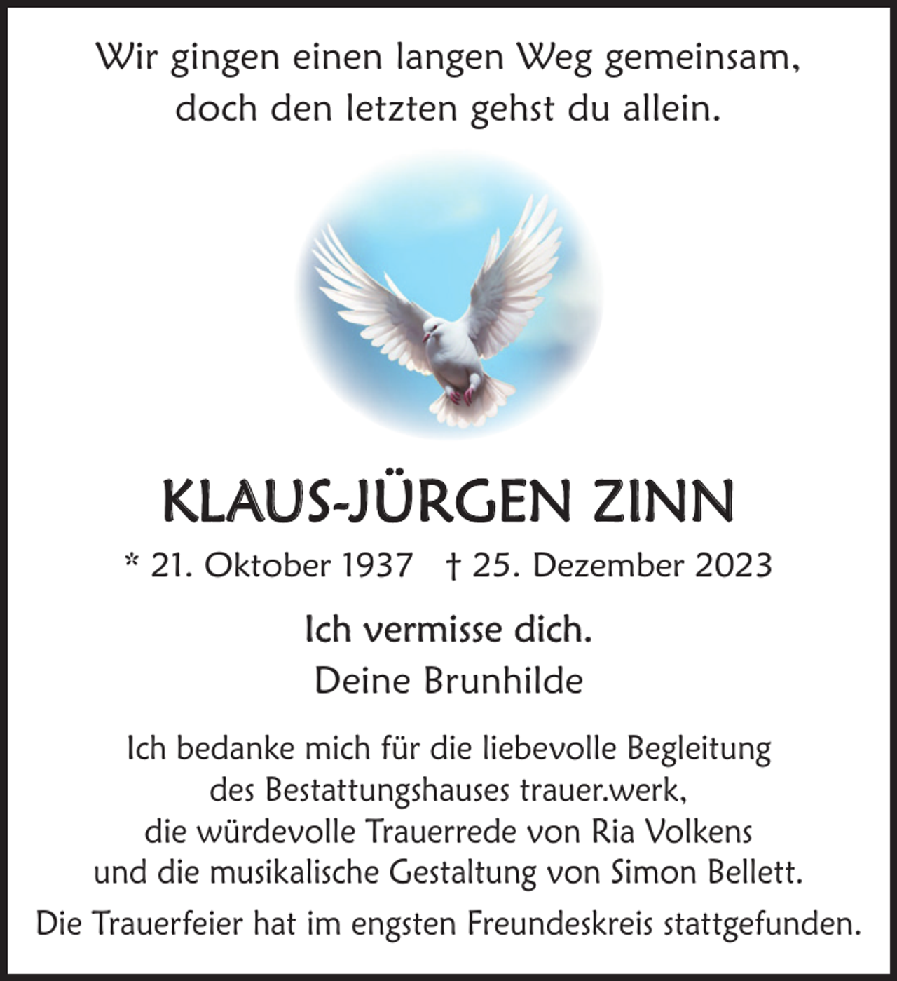 <p>Wir gingen einen langen Weg gemeinsam,<br />doch den letzten gehst du allein.</p><p>KLAUS-JÜRGEN ZINN<br />* 21. Oktober 1937 † 25. Dezember 2023</p><p>Ich vermisse dich.<br />Deine Brunhilde<br />Ich bedanke mich für die liebevolle Begleitung<br />des Bestattungshauses trauer.werk,<br />die würdevolle Trauerrede von Ria Volkens<br />und die musikalische Gestaltung von Simon Bellett.<br />Die Trauerfeier hat im engsten Freundeskreis stattgefunden.</p>