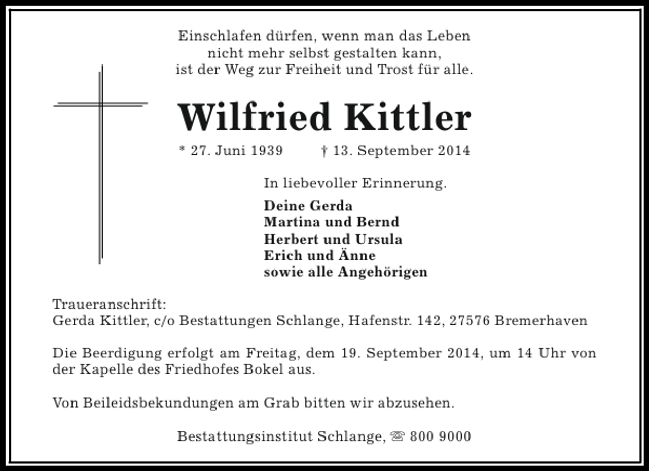 <p>Einschlafen dürfen, wenn man das Leben<br />nicht mehr selbst gestalten kann,<br />ist der Weg zur Freiheit und Trost für alle.</p><p>Wilfried Kittler<br />* 27. Juni 1939</p><p>† 13. September 2014</p><p>In liebevoller Erinnerung.<br />Deine Gerda<br />Martina und Bernd<br />Herbert und Ursula<br />Erich und Änne<br />sowie alle Angehörigen<br />Traueranschrift:<br />Gerda Kittler, c/o Bestattungen Schlange, Hafenstr. 142, 27576 Bremerhaven<br />Die Beerdigung erfolgt am Freitag, dem 19. September 2014, um 14 Uhr von<br />der Kapelle des Friedhofes Bokel aus.<br />Von Beileidsbekundungen am Grab bitten wir abzusehen.<br />Bestattungsinstitut Schlange, s 800 9000</p>