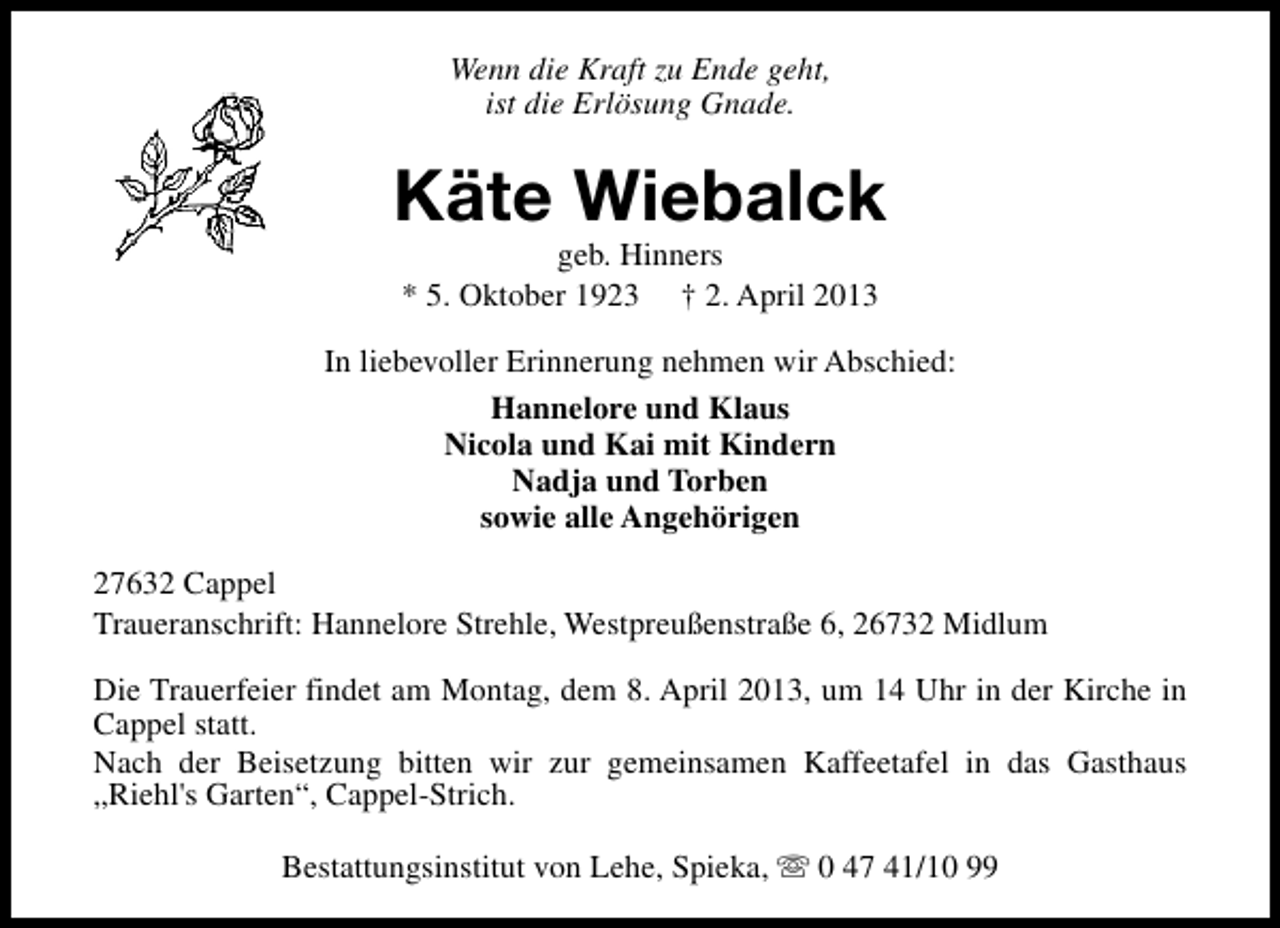 <p>Wenn die Kraft zu Ende geht,<br />ist die Erlösung Gnade.</p><p>Käte Wiebalck<br />geb. Hinners<br />* 5. Oktober 1923 † 2. April 2013</p><p>In liebevoller Erinnerung nehmen wir Abschied:<br />Hannelore und Klaus<br />Nicola und Kai mit Kindern<br />Nadja und Torben<br />sowie alle Angehörigen<br />27632 Cappel<br />Traueranschrift: Hannelore Strehle, Westpreußenstraße 6, 26732 Midlum<br />Die Trauerfeier findet am Montag, dem 8. April 2013, um 14 Uhr in der Kirche in<br />Cappel statt.<br />Nach der Beisetzung bitten wir zur gemeinsamen Kaffeetafel in das Gasthaus<br />„Riehl's Garten“, Cappel-Strich.<br />Bestattungsinstitut von Lehe, Spieka, s 0 47 41/10 99</p>